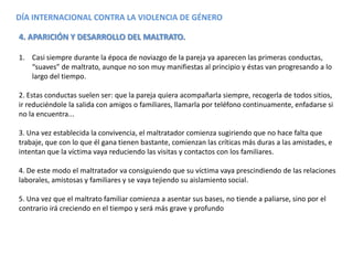 DÍA INTERNACIONAL CONTRA LA VIOLENCIA DE GÉNERO
4. APARICIÓN Y DESARROLLO DEL MALTRATO.
1. Casi siempre durante la época de noviazgo de la pareja ya aparecen las primeras conductas,
“suaves” de maltrato, aunque no son muy manifiestas al principio y éstas van progresando a lo
largo del tiempo.
2. Estas conductas suelen ser: que la pareja quiera acompañarla siempre, recogerla de todos sitios,
ir reduciéndole la salida con amigos o familiares, llamarla por teléfono continuamente, enfadarse si
no la encuentra...
3. Una vez establecida la convivencia, el maltratador comienza sugiriendo que no hace falta que
trabaje, que con lo que él gana tienen bastante, comienzan las críticas más duras a las amistades, e
intentan que la víctima vaya reduciendo las visitas y contactos con los familiares.
4. De este modo el maltratador va consiguiendo que su víctima vaya prescindiendo de las relaciones
laborales, amistosas y familiares y se vaya tejiendo su aislamiento social.
5. Una vez que el maltrato familiar comienza a asentar sus bases, no tiende a paliarse, sino por el
contrario irá creciendo en el tiempo y será más grave y profundo
 
