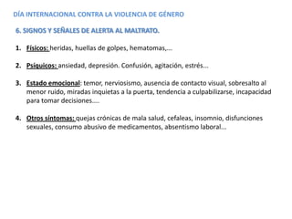 DÍA INTERNACIONAL CONTRA LA VIOLENCIA DE GÉNERO
6. SIGNOS Y SEÑALES DE ALERTA AL MALTRATO.
1. Físicos: heridas, huellas de golpes, hematomas,...
2. Psíquicos: ansiedad, depresión. Confusión, agitación, estrés...
3. Estado emocional: temor, nerviosismo, ausencia de contacto visual, sobresalto al
menor ruido, miradas inquietas a la puerta, tendencia a culpabilizarse, incapacidad
para tomar decisiones....
4. Otros síntomas: quejas crónicas de mala salud, cefaleas, insomnio, disfunciones
sexuales, consumo abusivo de medicamentos, absentismo laboral...
 