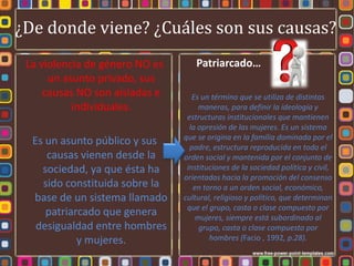 ¿De donde viene? ¿Cuáles son sus causas?
 La violencia de género NO es       Patriarcado…
      un asunto privado, sus
     causas NO son aisladas e      Es un término que se utiliza de distintas
           individuales.             maneras, para definir la ideología y
                                 estructuras institucionales que mantienen
                                  la opresión de las mujeres. Es un sistema
                                que se origina en la familia dominada por el
  Es un asunto público y sus      padre, estructura reproducida en todo el
     causas vienen desde la     orden social y mantenida por el conjunto de
    sociedad, ya que ésta ha     instituciones de la sociedad política y civil,
                                orientadas hacia la promoción del consenso
    sido constituida sobre la      en torno a un orden social, económico,
  base de un sistema llamado    cultural, religioso y político, que determinan
                                 que el grupo, casta o clase compuesto por
     patriarcado que genera         mujeres, siempre está subordinado al
   desigualdad entre hombres         grupo, casta o clase compuesto por
            y mujeres.                  hombres (Facio , 1992, p.28).
 