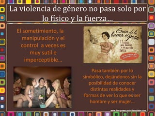 La violencia de género no pasa solo por
         lo físico y la fuerza…
  El sometimiento, la
    manipulación y el
    control a veces es
        muy sutil e
      imperceptible…
                              Pasa también por lo
                         simbólico, dejándonos sin la
                            posibilidad de conocer
                             distintas realidades y
                          formas de ver lo que es ser
                             hombre y ser mujer…
 