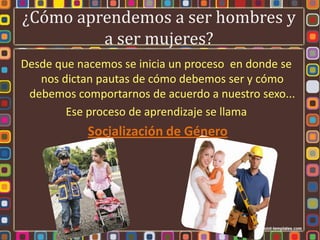 ¿Cómo aprendemos a ser hombres y
         a ser mujeres?
Desde que nacemos se inicia un proceso en donde se
   nos dictan pautas de cómo debemos ser y cómo
 debemos comportarnos de acuerdo a nuestro sexo...
        Ese proceso de aprendizaje se llama
            Socialización de Género
 