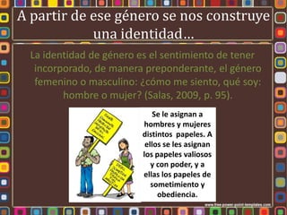 A partir de ese género se nos construye
            una identidad…
  La identidad de género es el sentimiento de tener
   incorporado, de manera preponderante, el género
   femenino o masculino: ¿cómo me siento, qué soy:
         hombre o mujer? (Salas, 2009, p. 95).
                             Se le asignan a
                         hombres y mujeres
                         distintos papeles. A
                          ellos se les asignan
                         los papeles valiosos
                            y con poder, y a
                         ellas los papeles de
                            sometimiento y
                              obediencia.
 