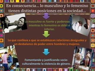 En consecuencia… lo masculino y lo femenino
 tienen distintas posiciones en la sociedad…

            Lo masculino es fuerte y poderoso;
               mientras lo femenino es débil e
                           inferior.


Lo que conlleva a que se establezcan relaciones desiguales y
     un desbalance de poder entre hombres y mujeres.




            Fomentando y justificando socio-
          culturalmente la violencia de género.
 