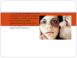      Luna de miel: El maltratador intenta
    compensar todo lo que ha ocurrido y
    es detallista y cariñoso con la pareja.
    Logra durante una pequeña
    temporada que todo marche bien,
    hasta que algo sucede y se vuelve a la
    primera fase del proceso.
 