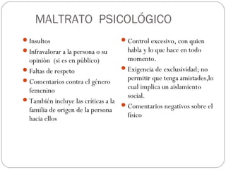 MALTRATO PSICOLÓGICO
 Insultos                          Control excesivo, con quien
 Infravalorar a la persona o su      habla y lo que hace en todo
  opinión (si es en público)          momento.
 Faltas de respeto                  Exigencia de exclusividad; no
 Comentarios contra el género        permitir que tenga amistades,lo
  femenino                            cual implica un aislamiento
                                      social.
 También incluye las críticas a la
                                     Comentarios negativos sobre el
  familia de origen de la persona
  hacia ellos                         físico
 