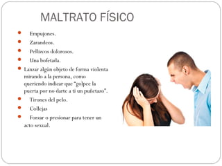 MALTRATO FÍSICO
    Empujones.
 Zarandeos.
 Pellizcos dolorosos.
 Una bofetada.
 Lanzar algún objeto de forma violenta
  mirando a la persona, como
  queriendo indicar que “golpee la
  puerta por no darte a ti un puñetazo”.
 Tirones del pelo.
 Collejas
 Forzar o presionar para tener un
  acto sexual.
 