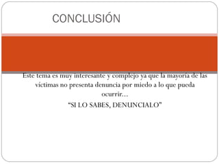 CONCLUSIÓN



Este tema es muy interesante y complejo ya que la mayoría de las
    víctimas no presenta denuncia por miedo a lo que pueda
                           ocurrir...
               “SI LO SABES, DENUNCIALO”
 