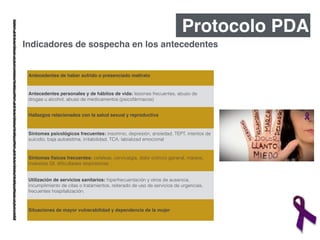 Protocolo PDA
Antecedentes de haber sufrido o presenciado maltrato!
Antecedentes personales y de hábitos de vida: lesiones frecuentes, abuso de
drogas u alcohol, abuso de medicamentos (psicofármacos)
Hallazgos relacionados con la salud sexual y reproductiva!
Sintomas psicológicos frecuentes: insomnio, depresión, ansiedad, TEPT, intentos de
suicidio, baja autoestima, irritabilidad, TCA, labializad emocional
Síntomas físicos frecuentes: cefaleas, cervicalgia, dolor crónico general, mareos,
molestias GI, diﬁcultades respiratorias
Utilización de servicios sanitarios: hiperfrecuentación y otros de ausencia,
incumplimiento de citas o tratamientos, reiterado de uso de servicios de urgencias,
frecuentes hospitalización.
Situaciones de mayor vulnerabilidad y dependencia de la mujer
Indicadores de sospecha en los antecedentes
 