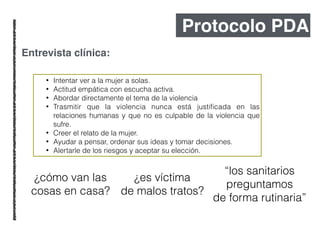 Protocolo PDA
Entrevista clínica:
• Intentar ver a la mujer a solas.
• Actitud empática con escucha activa.
• Abordar directamente el tema de la violencia
• Trasmitir que la violencia nunca está justiﬁcada en las
relaciones humanas y que no es culpable de la violencia que
sufre.
• Creer el relato de la mujer.
• Ayudar a pensar, ordenar sus ideas y tomar decisiones.
• Alertarle de los riesgos y aceptar su elección.
¿cómo van las
cosas en casa?
¿es víctima
de malos tratos?
“los sanitarios
preguntamos
de forma rutinaria”
 