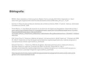 !
!
Bibliografía:!
!
!
!
- MSSSI. Datos estadísticos Violencia género. Madrid. Fecha consulta 20/01/2016. Disponible en: http://
www.msssi.gob.es/gl/ssi/violenciaGenero/datosEstadisticos/docs/VMortales_2015_07_12.pdf
!
- Escriba A. Protocolo para la Atención Sanitaria de la Violencia Género (PDA). 3ª edición. Valencia. Generalitat.
Conselleria de Sanitat. 2009.
!
- Torres Macho, A. Guia Breve de actuación en los Servicios de Urgencias Hospitalarios. Disponible en:http://
www.madrid.org/cs/Satellite?blobcol=urldata&blobheader=application%2Fpdf&blobheadername1=Content-
Disposition&blobheadervalue1=ﬁlename%3DGU
%C3%8DA_BREVE_URGENCIAS.pdf&blobkey=id&blobtable=MungoBlobs&blobwhere=1352859271105&ssbi
nary=true
!
- Coll- Vinent Puig, B. “Violencia y Maltrato de género. Una aproximación desde Urgencias”. Emergencias 2008;
20: 269-27. Disponible en:http://emergencias.portalsemes.org/descargar/violencia-y-maltrato-de-genero-ii-
una-aproximacion-desde-urgencias/force_download/.
!
- Salvador Sanchez, L. “Violencia y Maltrato de género. Nociones prácticas para su detección precoz y
abordaje integral en urgencias. Emergencias 2008; 20:343-352. Disponible en: http://
emergencias.portalsemes.org/descargar/violencia-y-maltrato-de-genero-y-iii-nociones-practicas-para-su-
deteccion-precoz-y-abordaje-integral-en-urgencias/force_download/.
!
- https://grupos.es.amnesty.org/es/castilla-leon/grupos/salamanca/paginas/noticia/articulo/la-violencia-de-
genero-como-responsabilidad-social/.
!
 