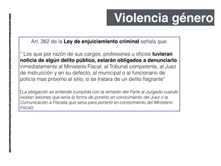 Violencia género
Art. 262 de la Ley de enjuiciamiento criminal señala que:
!
“ Los que por razón de sus cargos, profesiones u oﬁcios tuvieran
noticia de algún delito público, estarán obligados a denunciarlo
inmediatamente al Ministerio Fiscal, al Tribunal competente, al Juez
de instrucción y en su defecto, al municipal o al funcionario de
policía mas próximo al sitio, si se tratara de un delito ﬂagrante”
!
(La obligación se entiende cumplida con la remisión del Parte al Juzgado cuando
existan lesiones que seria la forma de ponerlo en conocimiento del Juez o la
Comunicación a Fiscalia que seria para ponerlo en conocimiento del Ministerio
Fiscal).
 