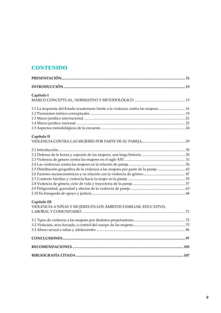 9
CONTENIDO
PRESENTACIÓN........................................................................................................................................ 11
INTRODUCCIÓN......................................................................................................................................13
Capítulo I
MARCO CONCEPTUAL, NORMATIVO Y METODOLÓGICO ........................................................15
1.1 La respuesta del Estado ecuatoriano frente a la violencia contra las mujeres .............................16
1.2 Precisiones teórico-conceptuales ........................................................................................................19
1.3 Marco jurídico internacional................................................................................................................21
1.4 Marco jurídico nacional ........................................................................................................................22
1.5 Aspectos metodológicos de la encuesta.............................................................................................24
Capítulo II
VIOLENCIA CONTRA LAS MUJERES POR PARTE DE SU PAREJA................................................29
2.1 Introducción............................................................................................................................................30
2.2 Defensa de la honra y sujeción de las mujeres, una larga historia ................................................30
2.3 Violencia de género contra las mujeres en el siglo XXI ...................................................................31
2.4 Las violencias contra las mujeres en la relación de pareja ..............................................................36
2.5 Distribución geográfica de la violencia a las mujeres por parte de la pareja...............................43
2.6 Factores socioeconómicos y su relación con la violencia de género..............................................47
2.7 Contexto familiar y violencia hacia la mujer en la pareja ...............................................................55
2.8 Violencia de género, ciclo de vida y trayectoria de la pareja..........................................................57
2.9 Peligrosidad, gravedad y efectos de la violencia de pareja ............................................................63
2.10 En búsqueda de apoyo y justicia.......................................................................................................68
Capitulo III
VIOLENCIAA NIÑAS Y MUJERES EN LOS ÁMBITOS FAMILIAR, EDUCATIVO,
LABORAL Y COMUNITARIO..................................................................................................................71
3.1 Tipos de violencia a las mujeres por distintos perpetradores.........................................................72
3.2 Violación, sexo forzado, o control del cuerpo de las mujeres.........................................................75
3.3 Abuso sexual a niñas y adolescentes..................................................................................................86
CONCLUSIONES.......................................................................................................................................97
RECOMENDACIONES ..........................................................................................................................103
BIBLIOGRAFÍA CITADA ......................................................................................................................107
 