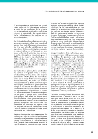 LA VIOLENCIA DE GÉNERO CONTRA LAS MUJERES EN EL ECUADOR
99
A continuación se sintetizan los princi-
pales hallazgos del diagnóstico realizado
a partir de los resultados de la primera
encuesta nacional, realizada con el fin de
conocer la magnitud y las características
de la violencia contra las mujeres por ra-
zones de género.
La violencia basada en el género constitu-
ye un problema social de gran magnitud,
ya que 6 de cada 10 mujeres ecuatorianas
de 15 o más años ha sufrido una o más
agresiones físicas, psicológicas, sexuales
o patrimoniales, por el hecho de ser mu-
jeres. La forma de violencia más frecuen-
te es la psicológica o emocional, pues el
53,9% de las mujeres reportan haber su-
frido este tipo de violencia. En segundo
lugar se ubica la violencia física con el
38%; seguida por la violencia sexual que
alcanza el 25,7% y, finalmente, se ubica la
patrimonial con el 16,7%.
La violencia de género, tanto en el entor-
no familiar o de pareja como la ejercida
en el ámbito público, afecta a las mujeres
de todas las edades, tanto del área urbana
como de la rural, de los diversos grupos
étnico-culturales, de todos los estratos
socioeconómicos y de las distintas regio-
nes del país, confirmando que el principal
riesgo es ser mujer. No obstante, se en-
cuentran factores que favorecen o inhiben
de alguna manera el ejercicio de la violen-
cia hacia las mujeres, sobre todo la ejerci-
da por parte la pareja. Se ha constatado,
por ejemplo, que tener un mayor nivel
educativo es un factor que interviene para
disminuir la incidencia de la violencia de
género, aunque no para erradicarla. Esta
tendencia, sin embargo, no significa que
las mujeres con mayor escolaridad o que
cuentan con más o mejores recursos, estén
exentas de ser violentadas.
Existen distintos factores personales, fa-
miliares, sociales, económicos y culturales
que colocan a las mujeres en situación de
mayor riesgo frente a la violencia mascu-
lina. Aunque hay variantes de acuerdo al
tipo de violencia y ámbitos en que esta se
practica, se ha determinado que algunas
mujeres sufren una doble o triple vulne-
rabilidad. Se ha establecido que en esta
situación se encuentran, principalmente,
las mujeres que tienen alguna discapaci-
dad, las indígenas y las que pertenecen a
hogares de escasos recursos económicos.
Así, la probabilidad de sufrir violencia se
incrementa enormemente para una mujer
indígena, pobre y, más aún, si tiene alguna
discapacidad. Se trata de la confluencia de
múltiples discriminaciones: por ser pobre,
por su condición de género, su pertenen-
cia étnico-cultural y por su discapacidad.
Los perpetradores de la violencia de géne-
ro son diversos y están presentes en todos
los ámbitos del quehacer social (familiar,
educativo, de la salud, laboral, comunita-
rio); sin embargo, la mayor parte de ellos
son familiares, allegados y conocidos de
las víctimas, sobre todo son los esposos,
novios o convivientes. Del total de muje-
res que han sufrido algún tipo de violen-
cia de género, el 76% señala como respon-
sables de las agresiones a su pareja o ex
pareja. Esta evidencia pone en cuestión
la noción de la familia como un espacio
de amor y solidaridad e ignora las tensio-
nes, conflictos y uso del poder que exis-
te en su interior. A su vez, desmitifica la
percepción de que el espacio público es el
principal lugar de riesgo para las mujeres
y que los agresores son personas ajenas a
su entorno familiar y cotidiano.
Diversas investigaciones históricas han
mostrado que la violencia hacia las mu-
jeres por parte de la pareja ha sido una
práctica extendida en la sociedad ecuato-
riana, al menos desde el período colonial.
En el presente estudio se muestra que en
la actualidad, si bien han cambiado al-
gunas manifestaciones de la violencia y
se ha avanzado al considerarla un delito
atentatorio a los derechos de las mujeres
que debe ser sancionado, este mecanis-
mo de dominación continúa vigente, en
tanto persiste una desigual distribución
de poder entre hombres y mujeres, y al
arraigo de ciertos roles y concepciones
tradicionales de género. Por tanto, se con-
 