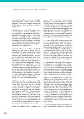 100
LA VIOLENCIA DE GÉNERO CONTRA LAS MUJERES EN EL ECUADOR
cluye que la violencia ejercida por la pa-
reja sentimental o íntima busca prevenir
y castigar las transgresiones o resistencias
de las mujeres frente a ciertos mandatos
de género.
La violencia por parte de la pareja no es
una experiencia aislada o fortuita, sino
que constituye una práctica frecuente y
sistemática hacia las mujeres. Aproxima-
damente la mitad de ellas indican que
sufrieron agresiones físicas, psicológicas,
sexuales y/o patrimoniales en “muchas”
o en “algunas” ocasiones, dando cuenta
de relaciones marcadas por el irrespeto a
los derechos de las mujeres.
La incidencia de la violencia hacia las
mujeres por parte de la pareja varía de
acuerdo con la región geográfica, siendo
la Costa la región que presenta porcenta-
jes más bajos, mientras la Sierra, seguida
por la Amazonía, tienen los más altos.
Buscando factores explicativos a estas
diferencias, mediante una regresión li-
neal, se encontró una asociación positiva
y estadísticamente significativa entre la
incidencia de la violencia de pareja y el
promedio de días de consumo de alcohol
al mes que reportan los hombres. Sin em-
bargo, ello no significa que el consumo
excesivo de licor sea la causa que explica
la violencia basada en el género, sino que
puede actuar para desinhibir a los hom-
bres y facilitar su conducta agresiva,
La historia familiar constituye un predic-
tor del ejercicio o no de la violencia hacia la
pareja; pues se constata que la incidencia
es mayor entre las mujeres que fueron mal-
tratadas durante la infancia en su hogar.
Asimismo, se encuentra que los hombres
que sufrieron maltrato o fueron testigos
de violencia hacia su madre, tienden a re-
producir más ese tipo de actuación. Estas
vivencias sumadas al proceso de socializa-
ción de género, son los factores facilitado-
res de la reproducción y permanencia de
las prácticas agresivas hacia las mujeres
por parte de su pareja afectiva o íntima.
Existe una relación entre la violencia de
género y las vivencias o la trayectoria de
la pareja. Así, se encuentra que las muje-
res que reportan porcentajes más altos de
los distintos tipos de violencia por parte de
su pareja o ex pareja, son aquellas que ini-
ciaron la convivencia a temprana edad, las
que lo hicieron compartiendo el hogar con
la familias de su pareja, las mujeres actual-
mente separadas o divorciadas; las que tie-
nen más hijos/hijas, como también las que
tenían hijos/as de una relación anterior.
La violencia hacia las mujeres perpetrada
por su pareja presenta importantes nive-
les de peligrosidad, en tanto son agresio-
nes que ponen en riesgo su integridad
personal, su salud integral y la de su fami-
lia. Se ha establecido que el índice de peli-
grosidad de los ataques es más elevado en
el sector rural, en la región amazónica y
entre la población indígena. Por el contra-
rio, este desciende entre las mujeres con
mayor escolaridad y/o que pertenecen a
los estratos socioeconómicos más altos.
La información sobre los efectos físicos,
psicológicos o emocionales, en la vida se-
xual y social de las víctimas de violencia,
sacan a la luz el carácter radial de las con-
secuencias que ésta ocasiona en la vida de
las mujeres y da cuenta de la gravedad del
daño que ésta produce en ellas y en su fa-
milia, principalmente en sus hijos e hijas.
A pesar de los cambios en la legislación
nacional y del avance en la toma de con-
ciencia de que la violencia por parte de
la pareja es una contravención y un de-
lito que merece sanción, solamente 1 de
cada 10 mujeres agredidas (11,5%) la ha
denunciado. De ellas, únicamente dos
(20%) han continuado con el proceso ju-
dicial, y solo una de ellas señala que se
sancionó el agresor, es decir, apenas el
1% de los hombres que violentan a su
pareja han recibido una sanción legal. Es
evidente que la impunidad campea para
los perpetradores de violencia en contra
de su pareja.
La violencia hacia las mujeres está presen-
te en los distintos ámbitos del quehacer
 
