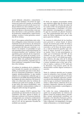 LA VIOLENCIA DE GÉNERO CONTRA LAS MUJERES EN EL ECUADOR
101
social (laboral, educativo, comunitario,
de la salud, familiar). Al excluir las agre-
siones por parte de la pareja, se encuentra
que la violencia sexual es la de mayor inci-
dencia (46,4%) en otros ámbitos y que en-
tre los perpetradores se encuentran, tanto
personas ajenas y desconocidas como pa-
dres, hermanos y otros parientes; además
de profesores, empleadores, supervisores,
amigos, vecinos u otras personas conoci-
das de la víctima.
El 6,7% de mujeres señala haber sido viola-
das u obligadas a tener relaciones sexuales
mediante el uso de la fuerza, de amenazas
o de intimidación, siendo ésta la más bru-
tal expresión del afán por controlar y so-
meter a las mujeres. Lo paradójico es que
este atentado ocurre mayoritariamente en
el entorno familiar o de “confianza” de las
agredidas; pues además de las imposicio-
nes sexuales por parte de la pareja, se en-
cuentra que los principales perpetradores
de este delito son padrastros, hermanos,
padres y otros parientes, seguidos por ve-
cinos, padrinos, compadres u otros allega-
dos a las víctimas.
Al analizar la incidencia de la violación o
sexo forzado de acuerdo con diversas va-
riables, se encuentra que esta es más eleva-
da en la Amazonía ecuatoriana y entre las
mujeres afrodescendientes, lo que tendría
relación con concepciones culturales que se
traducen en una doble discriminación hacia
las mujeres de estos colectivos. De forma si-
milar a lo observado entre las víctimas de
violencia por parte de la pareja, se consta-
ta que tener una mayor escolaridad y una
mejor condición socioeconómica reduce el
riesgo de sufrir este tipo de agresión.
Son pocas mujeres (10,8%) quienes han
presentado una demanda en contra de sus
violadores. De ellas, apenas el 26,8% se-
ñala que continuó con el proceso judicial,
consiguiendo una sentencia condenatoria
en 2 de 3 de los casos. Esto significa que
solo el 1,9% de los agresores sexuales ha
recibido una sanción.
El 10,4% de mujeres encuestadas señala
que sufrieron algún tipo de abuso sexual
antes de cumplir los 18 años de edad, de
los cuales el 45% fue perpetrado por ami-
gos, enamorados o conocidos y el 37,6%
por parientes consanguíneos y políticos,
lo que los convierte en abusos incestuo-
sos. Esta particularidad hace que el im-
pacto de dicha experiencia sea aún más
grave para las víctimas.
Se constata la dificultad de las familias
para prevenir y actuar frente al abuso
sexual, de manera que el 40% de niñas y
adolescentes que lo vivieron no avisó lo
ocurrido o no lo hizo de forma oportu-
na, y sola la mitad de aquellas que con-
taron el abuso recurrió a su padre o a
su madre. Pero, lo más preocupante es
saber que al testimonio del 28% de las
víctimas no fue creído por sus allega-
dos, y que al 16,3% se le pidió que guar-
dara silencio. En algo más de la mitad
de los casos (55,6%), la familia se limitó
a tomar medidas para evitar que el he-
cho se repita, y apenas el 15% optó por
la denuncia. Una tercera parte de los
denunciados recibió alguna sentencia o
sanción.
Tanto la violencia ejercida por la pareja,
como la violación o sexo forzado, el abu-
so y acoso sexual perpetrado en diversos
ámbitos y por distintos agresores, produ-
cen efectos devastadores para las mujeres,
entre los que se incluyen: feminicidio, le-
siones y daños físicos, deterioro de la au-
toestima, depresión, intentos de suicidio,
alteraciones emocionales o psicológicas y
en su vida sexual.
En todos los casos, independiente de
quién sea el perpetrador, la violencia de
género contra las mujeres (física, psicoló-
gica, sexual, patrimonial) constituye un
irrespeto a los derechos humanos, princi-
palmente se atenta contra el derecho a la
vida, a libertad, a la integridad, a la segu-
ridad, al bienestar y a la salud integral.
 