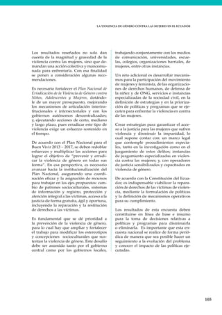 LA VIOLENCIA DE GÉNERO CONTRA LAS MUJERES EN EL ECUADOR
105
Los resultados reseñados no solo dan
cuenta de la magnitud y gravedad de la
violencia contra las mujeres, sino que de-
mandan una acción colectiva y mancomu-
nada para enfrentarla. Con esa finalidad
se ponen a consideración algunas reco-
mendaciones.
Es necesario fortalecer el Plan Nacional de
Erradicación de la Violencia de Género contra
Niños, Adolescentes y Mujeres, dotándo-
le de un mayor presupuesto, mejorando
los mecanismos de articulación interins-
titucionales e intersectoriales y con los
gobiernos autónomos descentralizados;
y, ejecutando acciones de corto, mediano
y largo plazo, pues erradicar este tipo de
violencia exige un esfuerzo sostenido en
el tiempo.
De acuerdo con el Plan Nacional para el
Buen Vivir 2013 – 2017, se deben redoblar
esfuerzos y multiplicar las acciones para
lograr el objetivo de “prevenir y erradi-
car la violencia de género en todas sus
forma”. En esa perspectiva, es necesario
avanzar hacia la institucionalización del
Plan Nacional, asegurando una coordi-
nación eficaz y la asignación de recursos
para trabajar en los ejes propuestos: cam-
bio de patrones socioculturales, sistemas
de información y registro, protección y
atención integral a las víctimas, acceso a la
justicia de forma gratuita, ágil y oportuna,
incluyendo la reparación y la restitución
de derechos a las víctimas.
Es fundamental que se dé prioridad a
la prevención de la violencia de género,
para lo cual hay que ampliar y fortalecer
el trabajo para modificar los estereotipos
y concepciones socioculturales que sus-
tentan la violencia de género. Este desafío
debe ser asumido tanto por el gobierno
central como por los gobiernos locales,
trabajando conjuntamente con los medios
de comunicación, universidades, escue-
las, colegios, organizaciones barriales, de
mujeres, entre otras instancias.
Un reto adicional es desarrollar mecanis-
mos para la participación del movimiento
de mujeres y feminista, de las organizacio-
nes de derechos humanos, de defensa de
la niñez y de ONG, servicios e instancias
especializadas de la sociedad civil, en la
definición de estrategias y en la prioriza-
ción de políticas y programas que se eje-
cuten para enfrentar la violencia en contra
de las mujeres.
Crear estrategias para garantizar el acce-
so a la justicia para las mujeres que sufren
violencia y disminuir la impunidad, lo
cual supone contar con: un marco legal
que contemple procedimientos especia-
les, tanto en la investigación como en el
juzgamiento de estos delitos; instancias
de juzgamiento especializadas en violen-
cia contra las mujeres; y, con operadores
de justicia sensibilizados y capacitados en
violencia de género.
De acuerdo con la Constitución del Ecua-
dor, es indispensable viabilizar la repara-
ción de derechos de las víctimas de violen-
cia, mediante la formulación de políticas
y la definición de mecanismos operativos
para su cumplimiento.
Los resultados de esta encuesta deben
constituirse en línea de base e insumo
para la toma de decisiones relativas a
políticas y programas para disminuirla
o eliminarla. Es importante que esta en-
cuesta nacional se realice de forma perió-
dica de manera que sea posible hacer un
seguimiento a la evolución del problema
y conocer el impacto de las políticas eje-
cutadas.
 