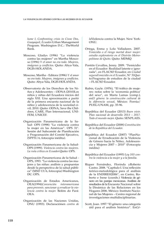 110
LA VIOLENCIA DE GÉNERO CONTRA LAS MUJERES EN EL ECUADOR
lume I, Confronting crisis in Cisne Dos,
Guayaquil, Ecuador.Urban Management
Program. Washington D.C.: TheWorld
Bank.
Moscoso, Gladys (1996) “La violencia
contra las mujeres” en Martha Mosco-
so (1996) Y el amor no era todo. Mujeres,
imágenes y conflictos. Quito: Abya-Yala,
DGIS-HOLANDA.
Moscoso, Martha - Editora (1996) Y el amor
no era todo. Mujeres, imágenes y conflictos.
Quito: Abya-Yala, DGIS-HOLANDA.
Observatorio de los Derechos de los Ni-
ños y Adolescentes – ODNA (2010)Los
niños y niñas del Ecuadora inicios del
siglo XXI. Una aproximación a partir
de la primera encuesta nacional de la
niñez y adolescencia de la sociedad ci-
vil, 2010. Quito: ODNA, Save the Chil-
dren, CARE, Plan Internacional, UNI-
FEM, UNICEF.
Organización Panamericana de la Sa-
lud- OPS (1998) “La violencia contra
la mujer en las Américas”. OPS 31ª.
Sesión del Subcomité de Planificación
y Programación del Comité Ejecutivo,
(SPP31/6, fotocopia inédita).
Organización Panamericana de la Salud-
OPS (1999). Violencia contra las mujeres.
La ruta crítica en Ecuador.Quito: OPS.
Organización Panamericana de la Salud -
OPS, 1993. “La violencia contra las mu-
jeres y las niñas: análisis y propuestas
desde la perspectiva de la salud públi-
ca” (MSD 13/6, fotocopia) Washington
DC: OPS.
Organización de Estados Americanos,
OEA(1994)Convención interamericana
para prevenir, sancionar y erradicar la vio-
lencia contra la mujer. Belém do Pará:
OEA.
Organización de las Naciones Unidas,
ONU (1993). Declaraciónen contra de
laViolencia contra la Mujer. New York:
ONU.
Ortega, Enma y Lola Valladares. 2007.
Femicidio o el riesgo mortal deser mujer:
estudio exploratorio en el Distrito Metro-
politano de Quito. Quito: MDMQ
Pontón Cevallos, Jenny. 2009. “Femicidio
en el Ecuador: Realidad latente e igno-
rada”, en FLACSO Ecuador, en Ciudad
seguraFemicidio en el Ecuador, N° 31Qui-
to:Programa de estudios de la ciudad
– FLACSO Ecuador.
Rubin, Gayle. (1976), “El tráfico de muje-
res: notas sobre la ‘economía política’
del sexo”, en Marta Lamas (comp.),
enEl género: la construcción cultural de
la diferencia sexual, México: Porrúa/
PUEG-UNAM, pp. 35-96.
República del Ecuador (2013) Buen vivir.
Plan nacional de desarrollo 2013 – 2017.
Todo el mundo mejor. Quito: SENPLAES.
República del Ecuador (2008) Constitución
de la República del Ecuador.
República del Ecuador (2007) “PlanNa-
cional de Erradicación de la Violencia
de Género hacia la Niñez, Adolescen-
cia y Mujeres 2007 – 2010” (Fotocopia
inédita)
República del Ecuador (1995) Ley 103 con-
tra la violencia a la mujer y a la familia.
Riquer Fernández, Florinda yRoberto
Castro. 2008. “Capítulo I. Una reflexión
teórico-metodológica para el análisis
de la ENDIREH2006”, en Castro, Ro-
berto e Irene (coords.) Violencia de gé-
nero en las parejas mexicanas. Análisis de
resultados de la Encuesta Nacional sobre
la Dinámica de las Relaciones en los
Hogares 2006. México: Instituto Nacio-
nal de las Mujeres – Centro regional de
investigaciones multidisciplinarias.
Scott, Joan. 1997.“El género: una categoría
útil para el análisis histórico”. EnGé-
 