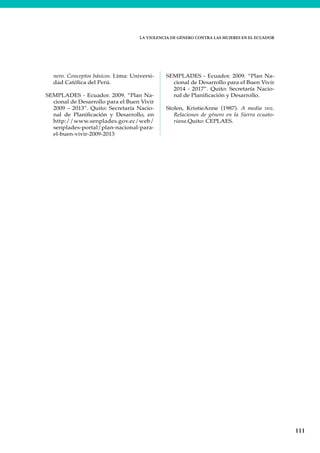 LA VIOLENCIA DE GÉNERO CONTRA LAS MUJERES EN EL ECUADOR
111
nero. Conceptos básicos. Lima: Universi-
dad Católica del Perú.
SEMPLADES - Ecuador. 2009. “Plan Na-
cional de Desarrollo para el Buen Vivir
2009 – 2013”. Quito: Secretaría Nacio-
nal de Planificación y Desarrollo, en
http://www.senplades.gov.ec/web/
senplades-portal/plan-nacional-para-
el-buen-vivir-2009-2013
SEMPLADES - Ecuador. 2009. “Plan Na-
cional de Desarrollo para el Buen Vivir
2014 - 2017”. Quito: Secretaría Nacio-
nal de Planificación y Desarrollo.
Stolen, KristieAnne (1987). A media voz.
Relaciones de género en la Sierra ecuato-
riana.Quito: CEPLAES.
 