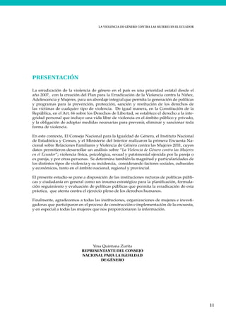 LA VIOLENCIA DE GÉNERO CONTRA LAS MUJERES EN EL ECUADOR
11
PRESENTACIÓN
La erradicación de la violencia de género en el país es una prioridad estatal desde el
año 2007, con la creación del Plan para la Erradicación de la Violencia contra la Niñez,
Adolescencia y Mujeres, para un abordaje integral que permita la generación de políticas
y programas para la prevención, protección, sanción y restitución de los derechos de
las víctimas de cualquier tipo de violencia. De igual manera, en la Constitución de la
República, en el Art. 66 sobre los Derechos de Libertad, se establece el derecho a la inte-
gridad personal que incluye una vida libre de violencia en el ámbito público y privado,
y la obligación de adoptar medidas necesarias para prevenir, eliminar y sancionar toda
forma de violencia.
En este contexto, El Consejo Nacional para la Igualdad de Género, el Instituto Nacional
de Estadística y Censos, y el Ministerio del Interior realizaron la primera Encuesta Na-
cional sobre Relaciones Familiares y Violencia de Género contra las Mujeres 2011, cuyos
datos permitieron desarrollar un análisis sobre “La Violencia de Género contra las Mujeres
en el Ecuador”; violencia física, psicológica, sexual y patrimonial ejercida por la pareja o
ex pareja, y por otras personas. Se determina también la magnitud y particularidades de
los distintos tipos de violencia y su incidencia, considerando factores sociales, culturales
y económicos, tanto en el ámbito nacional, regional y provincial.
El presente estudio se pone a disposición de las instituciones rectoras de políticas públi-
cas y ciudadanía en general como un insumo estratégico para la planificación, formula-
ción seguimiento y evaluación de políticas públicas que permita la erradicación de esta
práctica, que atenta contra el ejercicio pleno de los derechos humanos.
Finalmente, agradecemos a todas las instituciones, organizaciones de mujeres e investi-
gadoras que participaron en el proceso de construcción e implementación de la encuesta,
y en especial a todas las mujeres que nos proporcionaron la información.
Yina Quintana Zurita
REPRESENTANTE DEL CONSEJO
NACIONAL PARA LA IGUALDAD
DE GÉNERO
 