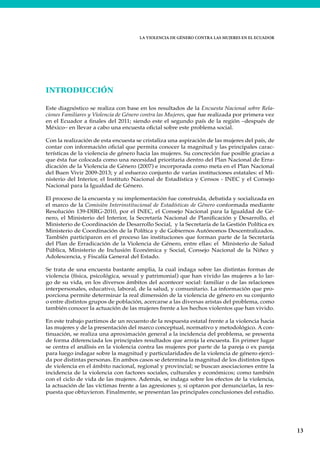 LA VIOLENCIA DE GÉNERO CONTRA LAS MUJERES EN EL ECUADOR
13
INTRODUCCIÓN
Este diagnóstico se realiza con base en los resultados de la Encuesta Nacional sobre Rela-
ciones Familiares y Violencia de Género contra las Mujeres, que fue realizada por primera vez
en el Ecuador a finales del 2011; siendo este el segundo país de la región –después de
México– en llevar a cabo una encuesta oficial sobre este problema social.
Con la realización de esta encuesta se cristaliza una aspiración de las mujeres del país, de
contar con información oficial que permita conocer la magnitud y las principales carac-
terísticas de la violencia de género hacia las mujeres. Su concreción fue posible gracias a
que ésta fue colocada como una necesidad prioritaria dentro del Plan Nacional de Erra-
dicación de la Violencia de Género (2007) e incorporada como meta en el Plan Nacional
del Buen Vivir 2009-2013; y al esfuerzo conjunto de varias instituciones estatales: el Mi-
nisterio del Interior, el Instituto Nacional de Estadística y Censos - INEC y el Consejo
Nacional para la Igualdad de Género.
El proceso de la encuesta y su implementación fue construida, debatida y socializada en
el marco de la Comisión Interinstitucional de Estadísticas de Género conformada mediante
Resolución 139-DIRG-2010, por el INEC, el Consejo Nacional para la Igualdad de Gé-
nero, el Ministerio del Interior, la Secretaría Nacional de Planificación y Desarrollo, el
Ministerio de Coordinación de Desarrollo Social, y la Secretaría de la Gestión Política ex
Ministerio de Coordinación de la Política y de Gobiernos Autónomos Descentralizados.
También participaron en el proceso las instituciones que forman parte de la Secretaría
del Plan de Erradicación de la Violencia de Género, entre ellas: el Ministerio de Salud
Pública, Ministerio de Inclusión Económica y Social, Consejo Nacional de la Niñez y
Adolescencia, y Fiscalía General del Estado.
Se trata de una encuesta bastante amplia, la cual indaga sobre las distintas formas de
violencia (física, psicológica, sexual y patrimonial) que han vivido las mujeres a lo lar-
go de su vida, en los diversos ámbitos del acontecer social: familiar o de las relaciones
interpersonales, educativo, laboral, de la salud, y comunitario. La información que pro-
porciona permite determinar la real dimensión de la violencia de género en su conjunto
o entre distintos grupos de población, acercarse a las diversas aristas del problema, como
también conocer la actuación de las mujeres frente a los hechos violentos que han vivido.
En este trabajo partimos de un recuento de la respuesta estatal frente a la violencia hacia
las mujeres y de la presentación del marco conceptual, normativo y metodológico. A con-
tinuación, se realiza una aproximación general a la incidencia del problema, se presenta
de forma diferenciada los principales resultados que arroja la encuesta. En primer lugar
se centra el análisis en la violencia contra las mujeres por parte de la pareja o ex pareja
para luego indagar sobre la magnitud y particularidades de la violencia de género ejerci-
da por distintas personas. En ambos casos se determina la magnitud de los distintos tipos
de violencia en el ámbito nacional, regional y provincial; se buscan asociaciones entre la
incidencia de la violencia con factores sociales, culturales y económicos; como también
con el ciclo de vida de las mujeres. Además, se indaga sobre los efectos de la violencia,
la actuación de las víctimas frente a las agresiones y, si optaron por denunciarlas, la res-
puesta que obtuvieron. Finalmente, se presentan las principales conclusiones del estudio.
 