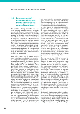 16
LA VIOLENCIA DE GÉNERO CONTRA LAS MUJERES EN EL ECUADOR
1.1 La respuesta del
Estado ecuatoriano
frente a la violencia
contra las mujeres
En América Latina y el Caribe, hasta los
años noventa, la violencia contra las muje-
res, principalmente, la acaecida en el ám-
bito familiar, era considerada un asunto
privado en el cual el Estado no debía inter-
venir. Por otro lado, poco se conocía sobre
la magnitud del problema, de manera que
se tendía a asumir que la violencia hacia la
población femenina ocurría de forma aisla-
da, y no se la concebía como un problema
social y de política pública. Esta concep-
ción se expresaba en la invisibilidad de la
violencia de género hacia las mujeres, tanto
en el ámbito legislativo, como en el ejecuti-
vo y en el judicial, como también en otros
sectores de la sociedad.
El Ecuador no era una excepción, de ma-
nera que ninguna mujer que sufría violen-
cia por parte de su pareja tenía la posibi-
lidad de denunciarla o de exigir sanción
para el agresor, puesto que una disposi-
ción del Código de Procedimiento Penal
prohibía la denuncia entre cónyuges o en-
tre ascendientes o descendientes, quienes
suelen ser testigos de los episodios vio-
lentos en el ámbito familiar. Además, este
tipo de violencia hacia las mujeres, no se
encontraba tipificada en las leyes del país.
Es apenas a finales de los ochenta cuando
en el país se empieza a hablar de la vio-
lencia contra las mujeres en el escenario
público, como resultado de las acciones
del movimiento de mujeres para llamar la
atención sobre este hecho, y de la divul-
gación de los resultados de las primeras
investigaciones y estudios realizados por
organizaciones de la sociedad civil, que
mostraban la magnitud y la gravedad
del problema. Estas evidencias, junto a
las demandas de las mujeres organizadas
del país y a los llamados de atención de la
comunidad internacional de que el ejerci-
cio de la violencia contra las mujeres en el
ámbito público y en el privado constituía
un atentado a los derechos humanos, fue-
ron los principales factores que incidieron
para que en el Ecuador, tanto el Gobierno
como la sociedad en su conjunto fueran
desnaturalizando esta práctica y asumien-
do su responsabilidad para enfrentarla.
A estos hechos se sumó, además, el im-
pacto de los compromisos asumidos por
el Estado ecuatoriano al ratificar la Con-
vención sobre la Eliminación de Todas
las Formas de Discriminación contra las
Mujeres - CEDAW (1981) y la Conven-
ción Interamericana para Prevenir, san-
cionar y Erradicar la Violencia Contra la
Mujer de Belém do Pará (1995), y al sus-
cribir la Plataforma de acción de Beijing
(1995). Todos estos instrumentos inter-
nacionales tienen un carácter vinculan-
te, de manera que los Estados partes se
obligan a implementar las políticas ne-
cesarias para eliminar la discriminación
y la violencia contra las mujeres, como
también para dar atención a las víctimas
y asegurar su acceso a la justicia.
En ese marco, en 1994 se crearon las
primeras Comisarías de la Mujer y la
Familia (CMF) como instancias espe-
cializadas de administración de justicia
con un modelo de atención integral a
las usuarias, orientado a prevenir, aten-
der, juzgar y sancionar la violencia in-
trafamiliar, particularmente la ejercida
contra las mujeres en el ámbito de sus
relaciones personales y/o afectivas. En
1995 se promulgó la Ley 103 contra la
violencia a la mujer y la familia, la cual
permitió que las mujeres agredidas por
su pareja cuenten con un recurso para
obtener protección y acceder a la justi-
cia. Estas dos políticas constituyen un
hito importante en los esfuerzos realiza-
dos para enfrentar este problema social,
hasta entonces poco o nada atendido por
el Estado.
El Código Orgánico de la Función Judi-
cial constituye el mecanismo y la norma
central que regula la forma en que deberá
reestructurarse la Función Judicial, a fin
de garantizar y defender los derechos de
las personas, bajo el principio de la “uni-
dad jurisdiccional y la gradualidad” que
 