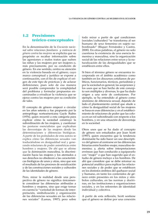 LA VIOLENCIA DE GÉNERO CONTRA LAS MUJERES EN EL ECUADOR
19
LA VIOLENCIA DE GÉNERO CONTRA LAS MUJERES EN EL ECUADOR
1.2 Precisiones
teórico-conceptuales
En la denominación de la Encuesta nacio-
nal sobre relaciones familiares y violencia de
género contra las mujeres se explicita que su
propósito es recabar información sobre
las agresiones o malos tratos que sufren
las niñas y las mujeres por ser mujeres o,
más precisamente, por su condición de
género. En ese sentido, centra su atención
en la violencia basada en el género, cuyo
marco conceptual y jurídico se expone a
continuación, con el fin de explicar el ori-
gen de este tipo de prácticas y de aclarar
definiciones; pues solo de esa manera
será posible comprender la complejidad
del problema y formular propuestas en-
caminadas a erradicar la violencia que se
ejerce contra las mujeres por su condición
de tales.
El concepto de género empezó a circular
en los años setenta y fue propuesto por la
antropóloga norteamericana Gayle Rubin
(1976), quien recurrió a esta categoría para
explicar cómo la sociedad construye la
subordinación de las mujeres, y cuestionar
las posturas esencialistas que explicaban
las desventajas de las mujeres desde las
determinaciones y diferencias biológicas.
A partir de los postulados de esta autora se
explica cómo las diferencias sexuales van
traduciéndose en desigualdad real y gene-
rando relaciones de poder asimétricas entre
hombres y mujeres. De ahí que se afirme
que la dominación masculina, la discrimi-
nación hacia las mujeres y los atentados a
sus derechos no obedecen a las característi-
cas biológicas de unos y otras, sino que son
el resultado de los procesos de socialización
y de las construcciones sociales y culturales
de las identidades de género.
Pero, mirar la realidad desde una pers-
pectiva de género no significa únicamen-
te considerar las diferencias atribuidas a
hombres y mujeres, sino que exige tomar
en cuenta la “variedad de formas de inter-
pretación, simbolización y organización
de las diferencias sexuales en las relacio-
nes sociales” (Lamas, 1997); pero sobre
todo mirar a partir de qué condiciones
(sociales/culturales) “se transforma al ser
humano de sexo femenino en sujeto su-
bordinado” (Riquer Fernández y Castro,
2008). En otras palabras, el género no solo
cuestiona la existencia de una esencia fe-
menina y masculina, sino la organización
social de las relaciones entre sexos y la na-
turalización de las desigualdades que se
establecen entre ellos.
Si bien el término género se encuentra in-
corporado en el ámbito académico como
también en los discursos cotidianos de po-
líticos, funcionarios, técnicos, periodistas y
por la sociedad en general, las acepciones y
los usos que se han hecho de este concep-
to son múltiples y diversas, lo que ha dado
origen a una serie de confusiones. Por
ejemplo, se ha entendido al género como
sinónimo de diferencia sexual, dejando de
lado el planteamiento central que alude a
cómo la desigualdad social de las mujeres
se basa en esas diferencias y en el estableci-
miento de relaciones de poder que las colo-
ca en un rol subordinado con respecto a los
hombres, y en una situación de desventaja
en la sociedad.
Otros usos que se ha dado al concepto
de género son estudiados por Joan Scott
(1997), quien encuentra que la tendencia
dominante ha sido hacer un uso descripti-
vo del género al centrarse en las diferencias
binarias entre hombre-mujer, masculino-fe-
menino; y, alerta sobre interpretaciones
erróneas que han conducido a equipararlo
con “mujer” o que han sugerido que el es-
tudio de género incluye a los hombres. De
ahí que considere que se debe retomar su
potencial analítico para explicar las relacio-
nes sociales y de poder que se establecen
en los distintos ámbitos del quehacer social
y humano, en tanto los contenidos de gé-
nero están presentes en los mitos y sím-
bolos culturales, en las normas y doctri-
nas, en las instituciones y organizaciones
sociales, y en los referentes de identidad
individual y colectiva.
A partir de esta reflexión, Scott sostiene
que el género se define por una conexión
 