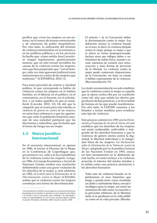 LA VIOLENCIA DE GÉNERO CONTRA LAS MUJERES EN EL ECUADOR
21
pecífica que viven las mujeres en ese en-
torno, en el marco de formas estructurales
y de relaciones de poder inequitativas.
Por otro lado, la utilización del término
de violencia intrafamiliar en la normativa,
en las políticas públicas y en los servicios
ha hecho que –como señala Ana Carcedo–
se tengan legislaciones genéricamente
neutras, que no solo tornan invisibles las
causas de la violencia contra las mujeres,
sino que han propiciado que “con el tiem-
po, cada vez más agresores [utilicen] estos
instrumentos en contra de las mujeres que
maltratan”3
(CEFEMINA, 2010: 3).
Para tener precisión de criterio y claridad
política, lo que corresponde es hablar de
violencia contra las mujeres en el ámbito
familiar, en el laboral, en el político, en el
comunitario, en el docente, en el eclesiás-
tico, y en todos aquellos en que se mani-
fieste (Carcedo, 2010: 12). De ahí que la
categoría que se usará para este estudio es
violencia de género en contra de las mujeres,
en tanto hace referencia a que las agresio-
nes que sufre la población femenina ema-
nan de una sociedad patriarcal que las
discrimina y subordina, que ha hecho que
el factor de riesgo sea ser mujer.
1.3 Marco jurídico
internacional
En el escenario internacional, es apenas
en 1980, al iniciar el Decenio de la Mujer
en la Conferencia de Copenhague que,
por primera vez, salió a la luz el problema
de la violencia contra las mujeres. Luego,
en 1986, el Consejo Económico y Social de
Naciones Unidas emitirá una resolución
definiéndola como una grave violación de
los derechos de la mujer; y, más adelante,
en 1992, el Comité para la Eliminación de la
Discriminación contra la Mujer (CEDAW),
señala que la violencia contra las mujeres
constituye una forma de discriminación:
3 Esta afirmación se confirma con el progresivo incremento de denuncias
presentadas por los hombres ecuatorianos en las Comisarías de la Mujer
y la Familia, como un mecanismo para confundir a las autoridades y
evadir su responsabilidad, tal como lo han mostrado algunos estudios
(Camacho, Hernández y Redrobán, 2009; Camacho y Jácome, 2008)
El artículo 1 de la Convención define
la discriminación contra la mujer. Esa
definición incluye la violencia basada
en el sexo, es decir, la violencia dirigida
contra la mujer porque es mujer o que
la afecta en forma desproporcionada.
Incluye actos que infligen daños o su-
frimientos de índole física, mental o se-
xual, amenazas de cometer esos actos,
coacción y otras formas de privación
de la libertad. La violencia contra la
mujer puede contravenir disposiciones
de la Convención, sin tener en cuenta
si hablan expresamente de la violencia.
(Recomendación 19)
La citada recomendación no solo establece
que la violencia contra la mujer es aquella
que se ejerce contra ella por su condición
como tal, sino que señala los efectos que
producen dichas prácticas, y la diversidad
de formas en las que puede manifestarse.
Por otro lado, la CEDAW conmina a los
Estados a tomar medidas para erradicar
este tipo de violencia.
Este proceso culminó en 1993 con la Decla-
ración y Programa de Acción de Viena, el cual
establece que los derechos de las mujeres
son parte inalienable, indivisible e inte-
grante de los derechos humanos y que la
violencia de género atenta contra la dig-
nidad, la libertad individual y la integri-
dad física de las mujeres. La Declaración
sobre la Eliminación de la Violencia contra la
Mujer, adoptada por la Asamblea General
de las Naciones Unidas en 1993, marca
un hito fundamental en la definición de
este hecho, en tanto incluye a la violencia
acaecida al interior del núcleo familiar y
la señala como una práctica atentatoria a
los derechos humanos:
Todo acto de violencia basado en la
pertenencia al sexo femenino que
tenga o pueda tener como resultado
un daño o sufrimiento físico, sexual o
sicológico para la mujer, así como las
amenazas de tales actos, la coacción o
la privación arbitraria de la libertad,
tanto si se producen en la vida públi-
ca como en la vida privada. (Resolu-
 