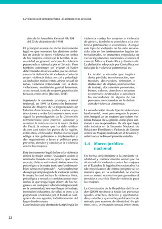 22
LA VIOLENCIA DE GÉNERO CONTRA LAS MUJERES EN EL ECUADOR
ción de la Asamblea General 48/104
del 20 de diciembre de 1993)
El principal avance de dicho instrumento
legal es que reconoce los distintos ámbi-
tos en donde se ejerce violencia en contra
de las mujeres, como son la familia, la co-
munidad en general, así como la violencia
perpetrada o tolerada por el Estado. Pero
también constituye un avance el haber
determinado diversos actos que se enmar-
can en la definición de violencia contra la
mujer: violencia física, sexual y psicológi-
ca, incluidos malos tratos, abuso sexual de
niñas, violencia relacionada con la dote,
violaciones, mutilación genital femenina,
acoso sexual, trata de mujeres, prostitución
forzada, entre otros (Jácome, 2011).
Siguiendo la corriente principal, a nivel
regional, en 1994 la Comisión Interame-
ricana de Mujeres de la Organización de
Estados Americanos, junto a varias orga-
nizaciones y redes latinoamericanas, con-
siguió la promulgación de la Convención
Interamericana para prevenir, sancionar y
erradicar la violencia contra la mujer (Belém
do Pará), la misma que ha sido ratifica-
da por casi todos los países de la región,
entre ellos, el Ecuador. Dicho marco legal
obliga a los gobiernos a implementar y
dar seguimiento a leyes y políticas para
prevenir, atender y sancionar la violencia
contra las mujeres.
Este instrumento legal define a la violencia
contra la mujer como: “cualquier acción o
conducta, basada en su género, que cause
muerte, daño o sufrimiento físico, sexual o
psicológico a la mujer, tanto en el ámbito pú-
blico como en el privado”. Adicionalmente
desagrega la tipología de la violencia contra
la mujer, la cual incluye la violencia física,
psicológica y sexual; y considera como esce-
narios la que tenga lugar dentro de los ho-
gares o en cualquier relación interpersonal;
en la comunidad, sea en el lugar de trabajo,
institución educativa, de salud u otro; y, la
perpetrada o tolerada por el Estado o cual-
quiera de sus agentes, indistintamente del
lugar donde ocurra.
Cabe indicar que dentro de la tipología de
violencia contra las mujeres o violencia
de género, también se considera a la vio-
lencia patrimonial o económica. Aunque
este tipo de violencia no ha sido recono-
cida aún en los instrumentos legales in-
ternacionales, se encuentra estipulada en
varias legislaciones nacionales, como es el
caso de México, Costa Rica y Guatemala.
La definición adoptada por Costa Rica, se-
ñala que la violencia patrimonial es:
La acción u omisión que implica
daño, pérdida, transformación, sus-
tracción, destrucción, retención o
distracción de objetos, instrumentos
de trabajo, documentos personales,
bienes, valores, derechos o recursos
económicos destinados a satisfacer
las necesidades de alguna de las
personas mencionadas en la defini-
ción de violencia doméstica.
La consideración de este tipo de violencia es
fundamental, tanto para asegurar la protec-
ción integral de las mujeres que sufren vio-
lencia basada en su género, como para san-
cionar a sus responsables. De ahí que haya
sido incluida en la Encuesta Nacional de
Relaciones Familiares y Violencia de Género
contra las Mujeres realizada en el Ecuador, y
sobre la cual se basa el presente estudio.
1.4 Marco jurídico
nacional
En forma concomitante a la creciente vi-
sibilidad y reconocimiento social que ha
alcanzado la violencia contra las mujeres
en el Ecuador, la legislación nacional se ha
ido modificando de forma progresiva de
manera que, en la actualidad, se cuenta
con un marco normativo que garantiza el
ejercicio a una vida libre de violencia para
las mujeres.
La Constitución de la República del Ecua-
dor (2008) reconoce a todas las personas
iguales derechos, deberes y oportunida-
des y establece que nadie podrá ser discri-
minado por razones de identidad de gé-
nero, sexo, orientación sexual, entre otras;
 