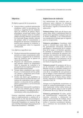 LA VIOLENCIA DE GÉNERO CONTRA LAS MUJERES EN EL ECUADOR
25
Objetivos
El objetivo general de la encuesta es:
• Generar datos y producir información
estadística sobre la prevalencia, fre-
cuencia y magnitud de los distintos
tipos de violencia de género (física,
psicológica, sexual) que sufren o han
sufrido las mujeres, tanto en el ámbito
público (escolar, laboral y social) como
en el privado (hogar, familia, relación
de pareja); sobre el conocimiento o
búsqueda de servicios e instancias de
justicia para enfrentar la violencia; y,
sus percepciones sobre la respuesta
institucional.
Los objetivos específicos son:
• Producir información cuantitativa que
permita un mejor conocimiento sobre
el alcance y magnitud de los distintos
tipos de violencia que se ejercen en
contra de las mujeres.
• Disponer de información estadística
que permita realizar un diagnóstico
sobre la situación de violencia y la
percepción de las mujeres sobre la res-
puesta institucional-estatal.
• Arrojar datos estadísticos que contri-
buyan a la formulación de las políti-
cas, planes y programas para erradi-
car este tipo de violencia.
• Contar con datos que posibiliten la
construcción de una línea de base y un
sistema de indicadores para el segui-
miento y evaluación de las políticas,
planes y programas y ver la evolución
del problema.
• Proporcionar información cuantitativa
que sirva de sustento para la realiza-
ción de estudios y la ampliación de co-
nocimientos sobre esta problemática.
Generar capacidad instalada en el país
para la implementación y análisis de la
información en este tipo de investigacio-
nes en concordancia con la Estrategia de
Desarrollo Estadístico en materia de gé-
nero del Plan Estratégico Nacional para el
Desarrollo Estadístico – PENDES.
Definiciones de violencia
Las definiciones de violencia que se
utilizaron para elaborar la encuesta
fueron las contempladas en la Ley 103
del Ecuador, vigente al momento de su
aplicación:
Violencia física: Todo acto de fuerza que
cause, daño, dolor o sufrimiento físico en
las personas agredidas cualquiera que sea
el medio empleado y sus consecuencias,
sin considerarse el tiempo que se requiera
para su recuperación.
Violencia psicológica: Constituye toda
acción u omisión que cause daño, do-
lor, perturbación emocional, alteración
psicológica o disminución de la autoes-
tima de la mujer o el familiar agredido.
Es también la intimidación o amenaza
mediante la utilización de apremio mo-
ral sobre otro miembro de familia infun-
diendo miedo o temor a sufrir un mal
grave e inminente en su persona o en la
de sus ascendientes, descendientes o afi-
nes hasta el segundo grado.
Violencia sexual: Sin perjuicio de los ca-
sos de violación y otros delitos contra la
libertad sexual, se considera violencia se-
xual que constituya imposición en el ejer-
cicio de la sexualidad de una persona y
que la obligue a tener relaciones u prácti-
cas sexuales con el agresor o con terceros,
mediante el uso de fuerza física, intimi-
dación, amenazas o cualquier otro medio
coercitivo (Art. 4).
Aunque en la legislación ecuatoriana no
consta la violencia patrimonial, se consi-
deró importante incluir dicha forma de
agresión de género, para lo cual se tomó
la definición de la Ley 7586 de Costa Rica:
Violencia patrimonial: El daño, pérdi-
da, transformación, sustracción, des-
trucción, retención o distracción de
objetos, instrumentos de trabajo, docu-
mentos personales, bienes, valores, de-
rechos o recursos económicos destina-
dos a satisfacer las necesidades de las
víctimas.
 