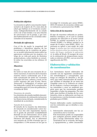 26
LA VIOLENCIA DE GÉNERO CONTRA LAS MUJERES EN EL ECUADOR
Población objetivo
La encuesta se aplicó a una muestra repre-
sentativa de mujeres de 15 o más años de
edad que habitan en el territorio ecuato-
riano, independientemente de su estado
civil o de si han tenido o no una relación
de convivencia con la pareja, y que resi-
dan habitualmente en las viviendas selec-
cionadas en la muestra.
Período de referencia
Con el fin de medir la magnitud del
problema e identificar algunas de las
características de la violencia de géne-
ro, se recabó información tanto sobre las
agresiones sufridas por las mujeres a lo
largo de su vida por parte de distintos
perpetradores, como también se consul-
tó sobre las ocurridas en los últimos 12
meses.
Muestreo
Diseño
En tanto se trata de una encuesta de ca-
rácter nacional, el universo de la muestra
maestra estuvo conformado por el lis-
tado actualizado de todas las viviendas
ocupadas del área urbana y rural, en las
cuatro regiones del país (Costa, Sierra,
Amazonía y Galápagos), el mismo que
fue elaborado a partir de la actualización
cartográfica para el Censo de población y
vivienda de 2010.
Dominios de estudio
Los dominios de estudio también denomi-
nados dominios de estimación incluyeron
las 24 provincias del país, considerando la
totalidad de su territorio.
Tamaño de la muestra
El tamaño de la muestra fue determina-
do tomando en consideración varios fac-
tores. Los tres más importantes fueron:
(1) el grado de precisión (confiabilidad)
deseado en las estimaciones; (2) el costo
y las limitaciones operacionales y (3) la
eficiencia del diseño. Así, se determinó
una muestra de 19.104 viviendas que co-
rresponden a 1.194 sectores en los que se
investigó 16 viviendas por sector (INEC,
2011). El número de encuestas válidas que
se realizaron y procesaron fue 18.800.
Selección de la muestra
El tipo de muestreo utilizado es: proba-
bilístico trietápico, en el cual la unidad
primaria de selección es el sector censal
(UPM), la unidad secundaria es la vi-
vienda (USM) y la última unidad es la
mujer de 15 años y más (INEC, 2011). La
encuesta se aplicó a una mujer de cada
hogar, la misma que fue seleccionada de
forma aleatoria entre las residentes habi-
tuales del hogar, mediante la aplicación
de la tabla de Kisch. El margen de error
en la estimación de proporciones nacio-
nales es inferior al 0,78%, con un nivel de
significación del 95%.
Elaboración y validación
de cuestionarios
Los formularios fueron elaborados de
acuerdo con las siguientes consideracio-
nes metodológicas y conceptuales: que
tenga un enfoque de derechos y de gé-
nero; que estén estructurados de manera
que faciliten el abordaje de un tema tan
complejo como es la violencia en contra
de las mujeres; e incluya mensajes y aler-
tas orientadas a crear un ambiente pro-
picio para que las encuestadas puedan
responder a todas las preguntas. Por otro
lado, para facilitar el manejo de los cues-
tionarios, éstos se elaboraron con base en
la experiencia y con los formatos usados y
probados por el INEC.
Fueron elaborados cuatro cuestionarios,
con los contenidos que se detallan a con-
tinuación.
1. Información relacionada con las ca-
racterísticas de la vivienda
Este formulario podía ser respondido
por cualquier persona adulta del ho-
gar y recoge información sobre: Ca-
racterísticas de la vivienda, del hogar
y equipamiento; y, sobre característi-
 