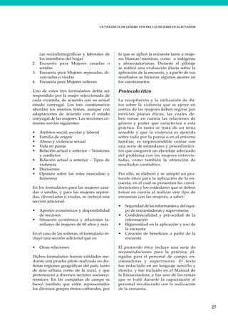 LA VIOLENCIA DE GÉNERO CONTRA LAS MUJERES EN EL ECUADOR
27
cas sociodemográficas y laborales de
los miembros del hogar
2. Encuesta para Mujeres casadas o
unidas
3. Encuesta para Mujeres separadas, di-
vorciadas o viudas
4. Encuesta para Mujeres solteras
Uno de estos tres formularios debía ser
respondido por la mujer seleccionada de
cada vivienda, de acuerdo con su actual
estado conyugal. Los tres cuestionarios
abordan los mismos temas, aunque con
adaptaciones de acuerdo con el estado
conyugal de las mujeres. Las secciones co-
munes son los siguientes:
• Ámbitos social, escolar y laboral
• Familia de origen
• Abuso y violencia sexual
• Vida en pareja
• Relación actual o anterior – Tensiones
y conflictos
• Relación actual o anterior – Tipos de
violencia
• Decisiones
• Opinión sobre los roles masculino y
femenino
En los formularios para las mujeres casa-
das o unidas, y para las mujeres separa-
das, divorciadas o viudas, se incluyó una
sección adicional:
• Aportes económicos y disponibilidad
de recursos
• Situación económica y relaciones fa-
miliares de mujeres de 60 años y más
En el caso de las solteras, el formulario in-
cluye una sección adicional que es:
• Otras relaciones
Dichos formularios fueron validados me-
diante una prueba piloto realizada en dis-
tintas regiones geográficas del país, tanto
de área urbana como de la rural, y que
pertenezcan a diversos sectores socioeco-
nómicos. En las campañas de campo se
buscó también que estén representados
los diversos grupos étnico-culturales, por
lo que se aplicó la encuesta tanto a muje-
res blancas/mestizas, como a indígenas
y afroecuatorianas. Durante el pilotaje
se realizó una evaluación diaria sobre la
aplicación de la encuesta, y a partir de sus
resultados se hicieron algunos ajustes en
los cuestionarios.
Protocolo ético
La recopilación y la utilización de da-
tos sobre la violencia que se ejerce en
contra de las mujeres deben regirse por
estrictas pautas éticas, las cuales de-
ben tomar en cuenta las relaciones de
género y poder que caracteriza a esta
práctica. En tanto se trata de un tema
sensible y que la violencia es ejercida
sobre todo por la pareja o en el entorno
familiar, es imprescindible contar con
una serie de estándares y procedimien-
tos que aseguren un abordaje adecuado
del problema con las mujeres entrevis-
tadas, como también la obtención de
resultados confiables.
Por ello, se elaboró y se adoptó un pro-
tocolo ético para la aplicación de la en-
cuesta, en el cual se presentan las consi-
deraciones y los estándares que se deben
tomar en cuenta al realizar este tipo de
encuestas con las mujeres, a saber:
• Seguridad de las informantes y del equi-
po de encuestadoras y supervisoras
• Confidencialidad y privacidad de la
información
• Rigurosidad en la aplicación y uso de
la encuesta
• Creación de beneficios a partir de la
encuesta
El protocolo ético incluye una serie de
recomendaciones para la práctica, di-
rigidas para el personal de campo: en-
cuestadoras y supervisoras. El texto
fue redactado en un lenguaje sencillo y
directo, y fue incluido en el Manual de
la Encuestadora, y fue uno de los temas
que se trató durante la capacitación al
personal involucrado con la realización
de la encuesta.
 