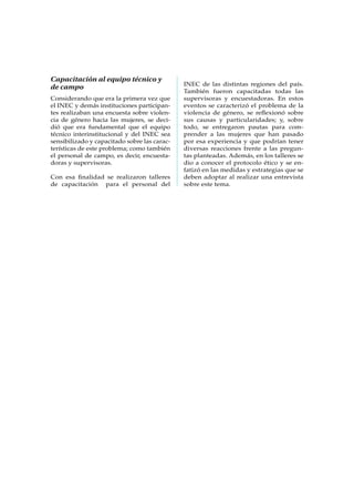 Capacitación al equipo técnico y
de campo
Considerando que era la primera vez que
el INEC y demás instituciones participan-
tes realizaban una encuesta sobre violen-
cia de género hacia las mujeres, se deci-
dió que era fundamental que el equipo
técnico interinstitucional y del INEC sea
sensibilizado y capacitado sobre las carac-
terísticas de este problema; como también
el personal de campo, es decir, encuesta-
doras y supervisoras.
Con esa finalidad se realizaron talleres
de capacitación para el personal del
INEC de las distintas regiones del país.
También fueron capacitadas todas las
supervisoras y encuestadoras. En estos
eventos se caracterizó el problema de la
violencia de género, se reflexionó sobre
sus causas y particularidades; y, sobre
todo, se entregaron pautas para com-
prender a las mujeres que han pasado
por esa experiencia y que podrían tener
diversas reacciones frente a las pregun-
tas planteadas. Además, en los talleres se
dio a conocer el protocolo ético y se en-
fatizó en las medidas y estrategias que se
deben adoptar al realizar una entrevista
sobre este tema.
 