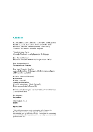 Créditos
LA VIOLENCIA DE GÉNERO CONTRA LAS MUJERES
EN EL ECUADOR: Análisis de los resultados de la
Encuesta Nacional sobre Relaciones Familiares y
Violencia de Género contra las Mujeres
Yina Quintana Zurita
Consejo Nacional para la Igualdad de Género
José Rosero Moncayo
Instituto Nacional de Estadística y Censos - INEC
José Serrano Salgado
Ministerio del Interior
José Luis Pimentel Bolaños
Agencia Española de Cooperación Internacional para
el Desarrollo (AECID)
Gloria Camacho Zambrano
Consultora
Carlos Larrea M.
Asesoría estadística
Cynthia Mendoza y Gloria Camacho
Procesamiento de información
Información Estratégica y Generación de Conocimientos
Área responsable
El Telégrafo
Impresión
978-9942-07-761-5
ISBN
Quito 2014
“Esta publicación cuenta con la colaboración de la Cooperación
Española a través de la Agencia Española de Cooperación
Internacional para el Desarrollo (AECID). El contenido de la misma es
responsabilidad exclusiva del/la autor/a y no refleja necesariamente la
postura de AECID”.
 