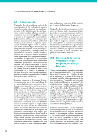 30
LA VIOLENCIA DE GÉNERO CONTRA LAS MUJERES EN EL ECUADOR
2.1 Introducción
El estudio de este problema parte de la
cuantificación de la violencia de género
contra las mujeres ejercida por cualquier
persona en los distintos ámbitos del que-
hacer social: familiar, laboral, educativo,
servicios y otros espacios públicos. Luego
se centra en la magnitud y características
de la violencia sufrida por las mujeres por
parte de sus parejas masculinas, tanto en el
nivel nacional como en el regional y pro-
vincial. También explora sobre la dimen-
sión de los distintos tipos de violencia de
pareja hacia las mujeres: física, psicológica,
sexual y patrimonial, e indaga sobre la
influencia de diversos factores socioeco-
nómicos en la mayor o menor incidencia
de las agresiones de la pareja sentimental.
Finalmente, se aproxima a la actuación
frente a las agresiones sufridas, intentando
conocer en qué medida los avances de las
mujeres y su mayor autonomía, la nueva
normativa y la pérdida de legitimidad so-
cial de este tipo de violencia, o las acciones
desplegadas por el Estado y la sociedad ci-
vil para detenerla, han logrado modificar
los discursos y las prácticas de la población
femenina frente a este hecho.
Tomando en cuenta la diversidad de rela-
ciones de pareja que se tienen a lo largo de
la vida, en la Encuesta sobre relaciones fami-
liares y violencia de género contra las mujeres
(2011) se preguntó sobre las agresiones su-
fridas tanto por parte de su pareja actual
como las vividas en relaciones anteriores,
sin importar si hubo o no convivencia en-
tre ellos. De ahí que el análisis de la violen-
cia de pareja que hacemos a continuación,
no se centre exclusivamente en el ámbito
doméstico y familiar, pues ésta también
ocurre en espacios ajenos al hogar, sobre
todo en los casos en que no han vivido
juntos. Por ello no hablamos de violencia
doméstica o intrafamiliar, pues aparte de
que es una terminología muy amplia que
incluye distintas formas de malos tratos o
agresiones hacia distintos integrantes del
hogar –niños y niñas, personas ancianas,
personas con discapacidad u otras–, estas
denominaciones restan especificidad a la
violencia que con base en el género ejer-
cen los hombres en contra de las mujeres
en el marco de la relación de pareja.
Sin perder de vista los antecedentes histó-
ricos que de una u otra manera continúan
pesando en las concepciones de matrimo-
nio, en las asignaciones de género, en el
deber ser de hombres y mujeres, y que
perpetúan la violencia contra las mujeres
por parte de su pareja amorosa o íntima,
en este capítulo el análisis se centrará en
la dimensión y características que tiene en
la sociedad ecuatoriana actual este tipo de
violencia ejercida por esposos, convivien-
tes, enamorados o novio, durante o des-
pués de concluida la relación.
2.2 Defensa de la honra
y sujeción de las
mujeres, una larga
historia
Varias investigaciones históricas realizadas
en el Ecuador (Moscoso G., 1996; León Ga-
larza, 1997; Moscoso M., 1996) han devela-
do y analizado la práctica de la violencia
conyugal hacia las mujeres por parte de los
esposos, quienes “investidos de autoridad
por la Iglesia, el Estado y la sociedad”, las
maltrataban de variadas maneras, muchas
veces de forma cruel (León Galarza, 1997:
v). A partir del estudio documental de las
quejas de las esposas o pedidos de divorcio
ante los jueces eclesiásticos durante el siglo
XVIII por el causal “sevicia”, y de las de-
mandas entabladas por delitos como golpes
y flagelaciones ante jueces civiles en el siglo
XIX e inicios del XX, las historiadoras explo-
ran las causas o los pilares sobre los que se
sustentaban dichas prácticas.
Entre las conclusiones a las que llegan en
sus investigaciones es que la violencia de
los hombres hacia las mujeres, particular-
mente la ejercida por la pareja, respondía
a las concepciones de género imperantes
en la sociedad patriarcal, es decir, a los
roles y atributos que cada cultura y mo-
mento histórico ha asignado tanto para
los hombres como para las mujeres, a par-
 