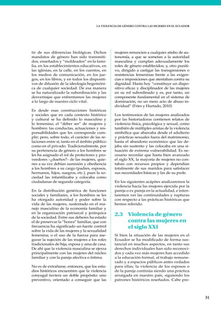 LA VIOLENCIA DE GÉNERO CONTRA LAS MUJERES EN EL ECUADOR
31
tir de sus diferencias biológicas. Dichos
mandatos de género han sido transmiti-
dos, enseñados y “moldeados” en la fami-
lia, en los establecimientos educativos, en
las iglesias, en la calle, en los cuentos, en
los medios de comunicación, en los jue-
gos, en los libros, y en todos los dispositi-
vos de difusión de la ideología hegemóni-
ca de cualquier sociedad. De esa manera
se ha naturalizado la subordinación y las
desventajas que enfrentamos las mujeres
a lo largo de nuestro ciclo vital.
Es desde esas construcciones históricas
y sociales que en cada contexto histórico
y cultural se ha definido lo masculino y
lo femenino, el “deber ser” de mujeres y
hombres: las conductas, actuaciones y res-
ponsabilidades que les corresponde cum-
plir; pero, sobre todo, el carácter de las re-
laciones entre sí, tanto en el ámbito público
como en el privado. Tradicionalmente, por
su pertenencia de género a los hombres se
les ha asignado el rol de protectores y pro-
veedores –¿dueños?– de las mujeres, quie-
nes a su vez debían sumisión y obediencia
a los hombres a su cargo (padres, esposos,
hermanos, hijos, suegros, etc.), pues la so-
ciedad las infantilizaba y colocaba como
ciudadanas de segunda categoría.
En la distribución genérica de funciones
sociales y familiares, a los hombres se les
ha otorgado autoridad y poder sobre la
vida de las mujeres, sustentado en el ma-
nejo masculino de la economía familiar y
en la organización patriarcal y jerárquica
de la sociedad. Entre sus deberes ha estado
el de preservar la “honra” familiar, que con
frecuencia ha significado un fuerte control
sobre la vida de las mujeres y la sexualidad
femenina; o el uso de la fuerza para ase-
gurar la sujeción de las mujeres a los roles
tradicionales de hija, esposa y ama de casa.
De ahí que la violencia masculina se ejerza
principalmente con las mujeres del núcleo
familiar y con la pareja afectiva o íntima.
No es de extrañarse, entonces, que los estu-
dios históricos encuentren que la violencia
conyugal tuviera un doble propósito: uno
preventivo, orientado a conseguir que las
mujeres renuncien a cualquier atisbo de au-
tonomía, a que se sometan a la autoridad
masculina y cumplan adecuadamente los
roles de género establecidos; y, otro puniti-
vo, dirigido a castigar las transgresiones o
resistencias femeninas frente a las exigen-
cias e imposiciones que atentaban contra su
dignidad. Hasta hoy “constituye un dispo-
sitivo eficaz y disciplinador de las mujeres
en su rol subordinado y es, por tanto, un
componente fundamental en el sistema de
dominación, no un mero acto de abuso in-
dividual” (Fries y Hurtado, 2010)
Los testimonios de las mujeres analizados
por las historiadoras contienen relatos de
violencia física, psicológica y sexual, como
también de múltiples aristas de la violencia
simbólica que abarcaba desde el adulterio
y prácticas sexuales fuera del matrimonio,
hasta el abandono económico que las de-
jaba sin sustento y las colocaba en una si-
tuación de extrema vulnerabilidad. Es ne-
cesario recordar que hasta bien avanzado
el siglo XX, la mayoría de mujeres no con-
taban con recursos propios y dependían
totalmente de sus maridos para satisfacer
sus necesidades básicas y las de su prole.
En los siguientes acápites analizaremos la
violencia hacia las mujeres ejercida por la
pareja o ex pareja en la actualidad, e inten-
taremos ver las continuidades y rupturas
con respecto a las prácticas históricas que
hemos referido.
2.3 Violencia de género
contra las mujeres en
el siglo XXI
Si bien la situación de las mujeres en el
Ecuador se ha modificado de forma sus-
tancial en muchos aspectos, en tanto sus
derechos individuales han sido reconoci-
dos y cada vez más mujeres han accedido
a la educación formal, al trabajo remune-
rado y a espacios públicos antes vedados
para ellas; la violencia de los esposos o
de la pareja continúa siendo una práctica
arraigada en nuestro país, siguiendo los
patrones históricos reseñados. Cabe pre-
 