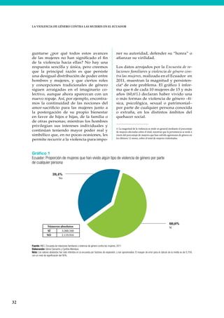 32
LA VIOLENCIA DE GÉNERO CONTRA LAS MUJERES EN EL ECUADOR
guntarse ¿por qué todos estos avances
de las mujeres no han significado el fin
de la violencia hacia ellas? No hay una
respuesta sencilla y única, pero creemos
que la principal razón es que persiste
una desigual distribución de poder entre
hombres y mujeres, y que ciertos roles
y concepciones tradicionales de género
siguen arraigadas en el imaginario co-
lectivo, aunque ahora aparezcan con un
nuevo ropaje. Así, por ejemplo, encontra-
mos la continuidad de las nociones del
amor-sacrificio para las mujeres junto a
la postergación de su propio bienestar
en favor de hijos e hijas, de la familia o
de otras personas; mientras los hombres
privilegian sus intereses individuales y
continúan teniendo mayor poder real y
simbólico que, en no pocas ocasiones, les
permite recurrir a la violencia para impo-
ner su autoridad, defender su “honra” o
afianzar su virilidad.
Los datos arrojados por la Encuesta de re-
laciones familiares y violencia de género con-
tra las mujeres, realizada en el Ecuador en
2011, muestran la magnitud y persisten-
cia4
de este problema. El gráfico 1 infor-
ma que 6 de cada 10 mujeres de 15 y más
años (60,6%) declaran haber vivido una
o más formas de violencia de género –fí-
sica, psicológica, sexual o patrimonial–
por parte de cualquier persona conocida
o extraña, en los distintos ámbitos del
quehacer social.
4 La magnitud de la violencia se mide en general mediante el porcentaje
de mujeres afectadas sobre el total, mientras que la persistencia se mide a
través del porcentaje de mujeres que han sufrido agresiones de género en
los últimos 12 meses, sobre el total de mujeres violentadas.
Gráfico 1
Ecuador: Proporción de mujeres que han vivido algún tipo de violencia de género por parte
de cualquier persona
Fuente: INEC, Encuesta de relaciones familiares y violencia de género contra las mujeres, 2011
Elaboración: Gloria Camacho y Cynthia Mendoza
Nota: Los valores absolutos han sido inferidos en la encuesta por factores de expansión, y son aproximados. El margen de error para el cálculo de la media es de 0,75%
con un nivel de significación del 95%.
SÍ 3.260.340
NO 2.119.916
Números absolutos
39,4%
No
60,6%
Sí
 