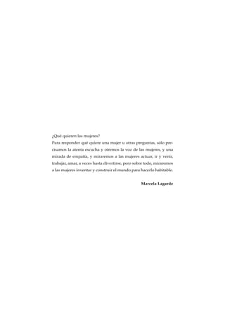 ¿Qué quieren las mujeres?
Para responder qué quiere una mujer u otras preguntas, sólo pre-
cisamos la atenta escucha y oiremos la voz de las mujeres, y una
mirada de empatía, y miraremos a las mujeres actuar, ir y venir,
trabajar, amar, a veces hasta divertirse, pero sobre todo, miraremos
a las mujeres inventar y construir el mundo para hacerlo habitable.
Marcela Lagarde
 