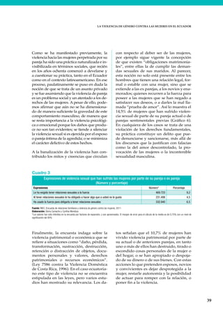 LA VIOLENCIA DE GÉNERO CONTRA LAS MUJERES EN EL ECUADOR
39
Como se ha manifestado previamente, la
violencia hacia las mujeres perpetrada por su
pareja ha sido una práctica naturalizada e in-
visibilizada en términos sociales, que recién
en los años ochenta comenzó a develarse y
a cuestionar su práctica, tanto en el Ecuador
como en el contexto latinoamericano. En ese
proceso, paulatinamente se puso en duda la
noción de que se trata de un asunto privado
y se fue asumiendo que la violencia de pareja
es un problema social y un atentado a los de-
rechos de las mujeres. A pesar de ello, pode-
mos afirmar que aún no se ha dimensiona-
do de manera suficiente la gravedad de este
comportamiento masculino, de manera que
se resta importancia a la violencia psicológi-
ca o emocional porque los daños que produ-
ce no son tan evidentes; se tiende a silenciar
la violencia sexual si es ejercida por el esposo
o pareja íntima de la agredida; o se minimiza
el carácter delictivo de estos hechos.
A la banalización de la violencia han con-
tribuido los mitos y creencias que circulan
con respecto al deber ser de las mujeres,
por ejemplo sigue vigente la concepción
de que existen “obligaciones matrimonia-
les”, entre ellas la de cumplir las deman-
das sexuales de sus maridos. Al parecer,
esta noción no solo está presente entre los
hombres que tienen una relación legal, for-
mal o estable con una mujer, sino que se
extiende a las ex parejas, a los novios y ena-
morados; quienes recurren a la fuerza para
poseer a las mujeres que se han negado a
satisfacer sus deseos, o a darles la mal lla-
mada “prueba de amor”. Así lo muestra el
14,5% de mujeres que han sufrido violen-
cia sexual de parte de su pareja actual o de
parejas sentimentales previas (Gráfico 6).
En cualquiera de los casos se trata de una
violación de los derechos fundamentales,
su práctica constituye un delito que pue-
de denunciarse y sancionarse, más allá de
los discursos que la justifican con falacias
como la del amor descontrolado, la pro-
vocación de las mujeres o la incontenible
sexualidad masculina.
Cuadro 3
Expresiones de violencia sexual que han sufrido las mujeres por parte de su pareja o ex pareja
(Número y porcentaje)
Expresiones Número* Porcentaje
Le ha exigido tener relaciones sexuales a la fuerza 469.723 9,2
Al tener relaciones sexuales le ha obligado a hacer algo que a usted no le gusta 231.498 4,5
Ha usado la fuerza para obligarla a tener relaciones sexuales 332.940 6,5
Fuente: INEC, Encuesta de relaciones familiares y violencia de género contra las mujeres, 2011
Elaboración: Gloria Camacho y Cynthia Mendoza
*Los valores han sido inferidos en la encuesta por factores de expansión, y son aproximados. El margen de error para el cálculo de la media es de 0,75% con un nivel de
significación del 95%
Finalmente, la encuesta indaga sobre la
violencia patrimonial o económica que se
refiere a situaciones como “daño, pérdida,
transformación, sustracción, destrucción,
retención o distracción de objetos, docu-
mentos personales y valores, derechos
patrimoniales o recursos económicos”.
(Ley 7586 contra la Violencia Doméstica
de Costa Rica, 1996). En el caso ecuatoria-
no este tipo de violencia no se encuentra
estipulada en las leyes, pero varios estu-
dios han mostrado su relevancia. Los da-
tos señalan que el 10,7% de mujeres han
vivido violencia patrimonial por parte de
su actual o de anteriores parejas, en tanto
uno o más de ellos han destruido, tirado o
escondido cosas personales de la mujer o
del hogar, o se han apropiado o despoja-
do de su dinero o de sus bienes. Con estas
acciones lo que pretenden esposos, novios
y convivientes es dejar desprotegida a la
mujer, restarle autonomía y la posibilidad
de actuar para romper con la relación, o
poner fin a la violencia.
 