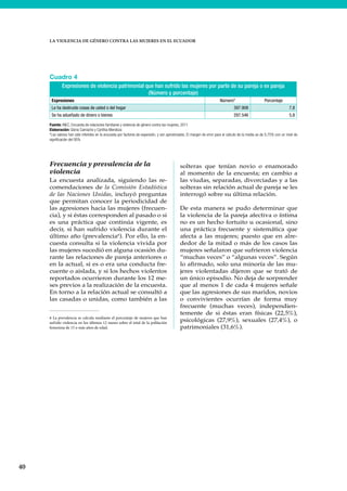 40
LA VIOLENCIA DE GÉNERO CONTRA LAS MUJERES EN EL ECUADOR
Frecuencia y prevalencia de la
violencia
La encuesta analizada, siguiendo las re-
comendaciones de la Comisión Estadística
de las Naciones Unidas, incluyó preguntas
que permitan conocer la periodicidad de
las agresiones hacia las mujeres (frecuen-
cia), y si éstas corresponden al pasado o si
es una práctica que continúa vigente, es
decir, si han sufrido violencia durante el
último año (prevalencia6
). Por ello, la en-
cuesta consulta si la violencia vivida por
las mujeres sucedió en alguna ocasión du-
rante las relaciones de pareja anteriores o
en la actual, si es o era una conducta fre-
cuente o aislada, y si los hechos violentos
reportados ocurrieron durante los 12 me-
ses previos a la realización de la encuesta.
En torno a la relación actual se consultó a
las casadas o unidas, como también a las
6 La prevalencia se calcula mediante el porcentaje de mujeres que han
sufrido violencia en los últimos 12 meses sobre el total de la población
femenina de 15 o más años de edad.
solteras que tenían novio o enamorado
al momento de la encuesta; en cambio a
las viudas, separadas, divorciadas y a las
solteras sin relación actual de pareja se les
interrogó sobre su última relación.
De esta manera se pudo determinar que
la violencia de la pareja afectiva o íntima
no es un hecho fortuito u ocasional, sino
una práctica frecuente y sistemática que
afecta a las mujeres; puesto que en alre-
dedor de la mitad o más de los casos las
mujeres señalaron que sufrieron violencia
“muchas veces” o “algunas veces”. Según
lo afirmado, solo una minoría de las mu-
jeres violentadas dijeron que se trató de
un único episodio. No deja de sorprender
que al menos 1 de cada 4 mujeres señale
que las agresiones de sus maridos, novios
o convivientes ocurrían de forma muy
frecuente (muchas veces), independien-
temente de si éstas eran físicas (22,5%),
psicológicas (27,9%), sexuales (27,4%), o
patrimoniales (31,6%).
Cuadro 4
Expresiones de violencia patrimonial que han sufrido las mujeres por parte de su pareja o ex pareja
(Número y porcentaje)
Expresiones Número* Porcentaje
Le ha destruido cosas de usted o del hogar 397.908 7,8
Se ha adueñado de dinero o bienes 297.546 5,8
Fuente: INEC, Encuesta de relaciones familiares y violencia de género contra las mujeres, 2011
Elaboración: Gloria Camacho y Cynthia Mendoza
*Los valores han sido inferidos en la encuesta por factores de expansión, y son aproximados. El margen de error para el cálculo de la media es de 0,75% con un nivel de
significación del 95%
 
