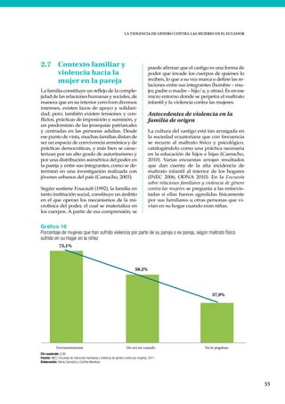 LA VIOLENCIA DE GÉNERO CONTRA LAS MUJERES EN EL ECUADOR
55
2.7 Contexto familiar y
violencia hacia la
mujer en la pareja
La familia constituye un reflejo de la comple-
jidad de las relaciones humanas y sociales, de
manera que en su interior conviven diversos
intereses, existen lazos de apoyo y solidari-
dad; pero, también existen tensiones y con-
flictos, prácticas de imposición y sumisión, y
un predominio de las jerarquías patriarcales
y centradas en las personas adultas. Desde
ese punto de vista, muchas familias distan de
ser un espacio de convivencia armónica y de
prácticas democráticas, y más bien se carac-
terizan por un alto grado de autoritarismo y
por una distribución asimétrica del poder en
la pareja y entre sus integrantes, como se de-
terminó en una investigación realizada con
jóvenes urbanos del país (Camacho, 2003).
Según sostiene Foucault (1992), la familia en
tanto institución social, constituye un ámbito
en el que operan los mecanismos de la mi-
crofísica del poder, el cual se materializa en
los cuerpos. A partir de esa comprensión, se
puede afirmar que el castigo es una forma de
poder que invade los cuerpos de quienes lo
reciben, lo que a su vez marca o define las re-
laciones entre sus integrantes (hombre – mu-
jer, padre o madre – hijo/a, y otras). Es en ese
micro entorno donde se perpetra el maltrato
infantil y la violencia contra las mujeres.
Antecedentes de violencia en la
familia de origen
La cultura del castigo está tan arraigada en
la sociedad ecuatoriana que con frecuencia
se recurre al maltrato físico y psicológico,
catalogándolo como una práctica necesaria
en la educación de hijos e hijas (Camacho,
2010). Varias encuestas arrojan resultados
que dan cuenta de la alta incidencia de
maltrato infantil al interior de los hogares
(INEC 2006; ODNA 2010). En la Encuesta
sobre relaciones familiares y violencia de género
contra las mujeres se pregunta a las entrevis-
tadas si ellas fueron agredidas físicamente
por sus familiares u otras personas que vi-
vían en su hogar cuando eran niñas.
Gráfico 18
Porcentaje de mujeres que han sufrido violencia por parte de su pareja o ex pareja, según maltrato físico
sufrido en su hogar en la niñez
Chi cuadrado: 0,00
Fuente: INEC, Encuesta de relaciones familiares y violencia de género contra las mujeres, 2011
Elaboración: Gloria Camacho y Cynthia Mendoza
75,1%
58.2%
37,9%
Frecuentemente De vez en cuando No le pegaban
 