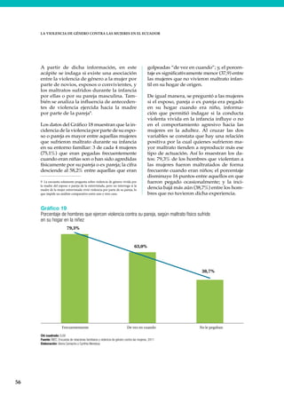 56
LA VIOLENCIA DE GÉNERO CONTRA LAS MUJERES EN EL ECUADOR
A partir de dicha información, en este
acápite se indaga si existe una asociación
entre la violencia de género a la mujer por
parte de novios, esposos o convivientes, y
los maltratos sufridos durante la infancia
por ellas o por su pareja masculina. Tam-
bién se analiza la influencia de anteceden-
tes de violencia ejercida hacia la madre
por parte de la pareja9
.
Los datos del Gráfico 18 muestran que la in-
cidencia de la violencia por parte de su espo-
so o pareja es mayor entre aquellas mujeres
que sufrieron maltrato durante su infancia
en su entorno familiar: 3 de cada 4 mujeres
(75,1%) que eran pegadas frecuentemente
cuando eran niñas son o han sido agredidas
físicamente por su pareja o ex pareja; la cifra
desciende al 58,2% entre aquellas que eran
9 La encuesta solamente pregunta sobre violencia de género vivida por
la madre del esposo o pareja de la entrevistada, pero no interroga si la
madre de la mujer entrevistada vivió violencia por parte de su pareja, lo
que impide un análisis comparativo entre uno y otro caso.
golpeadas “de vez en cuando”; y, el porcen-
taje es significativamente menor (37,9) entre
las mujeres que no vivieron maltrato infan-
til en su hogar de origen.
De igual manera, se preguntó a las mujeres
si el esposo, pareja o ex pareja era pegado
en su hogar cuando era niño, informa-
ción que permitió indagar si la conducta
violenta vivida en la infancia influye o no
en el comportamiento agresivo hacia las
mujeres en la adultez. Al cruzar las dos
variables se constata que hay una relación
positiva por la cual quienes sufrieron ma-
yor maltrato tienden a reproducir más ese
tipo de actuación. Así lo muestran los da-
tos: 79,3% de los hombres que violentan a
las mujeres fueron maltratados de forma
frecuente cuando eran niños; el porcentaje
disminuye 16 puntos entre aquellos en que
fueron pegado ocasionalmente; y la inci-
dencia bajá más aún (38,7%) entre los hom-
bres que no tuvieron dicha experiencia.
Gráfico 19
Porcentaje de hombres que ejercen violencia contra su pareja, según maltrato físico sufrido
en su hogar en la niñez
Chi cuadrado: 0,00
Fuente: INEC, Encuesta de relaciones familiares y violencia de género contra las mujeres, 2011
Elaboración: Gloria Camacho y Cynthia Mendoza
79,3%
63,0%
38,7%
Frecuentemente De vez en cuando No le pegaban
 
