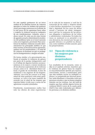 72
LA VIOLENCIA DE GÉNERO CONTRA LAS MUJERES EN EL ECUADOR
En este capítulo partiremos de un breve
análisis de las distintas formas de violencia
ejercidas en todos los ámbitos del quehacer
social, para luego centrarnos en el estudio de
la más grave de las agresiones hacia niñas
y mujeres, la violencia sexual en cualquiera
de sus manifestaciones: violación, acoso y
abuso sexual. En cada una de estas formas
de agresión sexual se determinará la inciden-
cia del problema tanto en el nivel nacional,
como en el regional y provincial. Para carac-
terizar las distintas violencias sexuales deter-
minaremos los principales ámbitos en que
éstas ocurren, la frecuencia de las agresiones,
quiénes son los perpetradores, y la edad de
las víctimas al momento en que se produje-
ron los hostigamientos o ataques sexuales.
De forma similar a la aproximación rea-
lizada al estudiar la violencia de género
por parte de la pareja, indagaremos cuál
es el influjo de algunos factores socioeco-
nómicos en la mayor o menor incidencia
de las diversas expresiones de la violencia
sexual, como es la identidad étnico-cul-
tural, el grado de escolaridad, el área de
residencia o los ingresos de los hogares.
Además, con el fin de conocer si la mag-
nitud de estas prácticas varía entre gene-
raciones, se verá si las tasas cambian de
acuerdo con la edad de las mujeres que
reportan haber vivido una o varias de las
agresiones sexuales estudiadas.
Finalmente, examinaremos cuáles han
sido los efectos de estas experiencias
en la vida de las mujeres, y cuál fue la
actuación de las niñas y mujeres frente
a estos hechos atentatorios a su integri-
dad y dignidad. En los casos de abuso
sexual a menores de edad, indagare-
mos cuál fue la respuesta de las perso-
nas allegadas o familiares de las niñas
y adolescentes violentadas. En todos los
casos se analizará si se presentó o no
una denuncia, las razones por las que se
guardó silencio o se prefirió no denun-
ciar, como también si hubo sanción para
los perpetradores.
3.1 Tipos de violencia a
las mujeres por
distintos
perpetradores
Los resultados de la encuesta, como se
dijo en el capítulo anterior, muestran que
la violencia de género hacia las mujeres
es mayoritariamente ejercida por esposos,
convivientes, novios y enamorados; pero
que ésta también ocurre en múltiples es-
pacios y es perpetrada por diversas perso-
nas, tanto familiares y conocidas como por
personas extrañas o que no tienen ninguna
relación con las víctimas. Así, del total de
mujeres que han sufrido alguna forma de
violencia (60,6%) cerca de la cuarta parte
(24,0%) han sido violentadas por diferen-
tes personas y en distintos ámbitos.
 