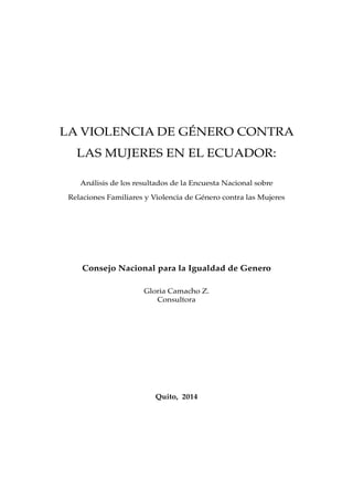 LA VIOLENCIA DE GÉNERO CONTRA
LAS MUJERES EN EL ECUADOR:
Análisis de los resultados de la Encuesta Nacional sobre
Relaciones Familiares y Violencia de Género contra las Mujeres
Consejo Nacional para la Igualdad de Genero
Gloria Camacho Z.
Consultora
Quito, 2014
 