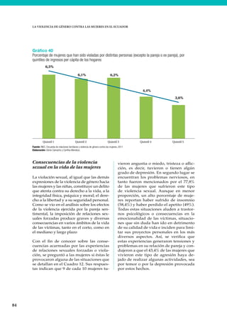 84
LA VIOLENCIA DE GÉNERO CONTRA LAS MUJERES EN EL ECUADOR
Consecuencias de la violencia
sexual en la vida de las mujeres
La violación sexual, al igual que las demás
expresiones de la violencia de género hacia
las mujeres y las niñas, constituye un delito
que atenta contra su derecho a la vida, a la
integridad física, psíquica y moral; el dere-
cho a la libertad y a su seguridad personal.
Como se vio en el análisis sobre los efectos
de la violencia ejercida por la pareja sen-
timental, la imposición de relaciones sex-
uales forzadas produce graves y diversas
consecuencias en varios ámbitos de la vida
de las víctimas, tanto en el corto, como en
el mediano y largo plazo
Con el fin de conocer sobre las conse-
cuencias acarreadas por las experiencias
de relaciones sexuales forzadas o viola-
ción, se preguntó a las mujeres si éstas le
provocaron alguna de las situaciones que
se detallan en el Cuadro 12. Sus respues-
tas indican que 9 de cada 10 mujeres tu-
vieron angustia o miedo, tristeza o aflic-
ción, es decir, tuvieron o tienen algún
grado de depresión. En segundo lugar se
encuentran los problemas nerviosos, en
tanto fueron mencionados por el 77,8%
de las mujeres que sufrieron este tipo
de violencia sexual. Aunque en menor
proporción, un alto porcentaje de muje-
res reportan haber sufrido de insomnio
(58,4%) y haber perdido el apetito (49%).
Todas estas situaciones aluden a trastor-
nos psicológicos o consecuencias en la
emocionalidad de las víctimas, situacio-
nes que sin duda han ido en detrimento
de su calidad de vida e inciden para limi-
tar sus proyectos personales en los más
diversos aspectos. Así, se verifica que
estas experiencias generaron tensiones y
problemas en su relación de pareja y con-
dujeron a que el 43,4% de las mujeres que
vivieron este tipo de agresión haya de-
jado de realizar algunas actividades, sea
por temor o por la depresión provocada
por estos hechos.
Gráfico 40
Porcentaje de mujeres que han sido violadas por distintas personas (excepto la pareja o ex pareja), por
quintiles de ingresos per cápita de los hogares
Fuente: INEC, Encuesta de relaciones familiares y violencia de género contra las mujeres, 2011
Elaboración: Gloria Camacho y Cynthia Mendoza
6,5%
6,1% 6,2%
4,4%
3,6%
Quintil 1 Quintil 2 Quintil 3 Quintil 4 Quintil 5
 