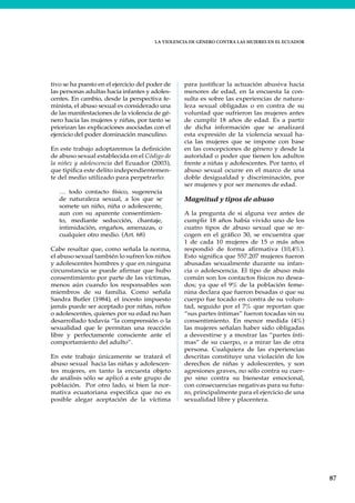 LA VIOLENCIA DE GÉNERO CONTRA LAS MUJERES EN EL ECUADOR
87
tivo se ha puesto en el ejercicio del poder de
las personas adultas hacia infantes y adoles-
centes. En cambio, desde la perspectiva fe-
minista, el abuso sexual es considerado una
de las manifestaciones de la violencia de gé-
nero hacia las mujeres y niñas, por tanto se
priorizan las explicaciones asociadas con el
ejercicio del poder dominación masculino.
En este trabajo adoptaremos la definición
de abuso sexual establecida en el Código de
la niñez y adolescencia del Ecuador (2003),
que tipifica este delito independientemen-
te del medio utilizado para perpetrarlo:
… todo contacto físico, sugerencia
de naturaleza sexual, a los que se
somete un niño, niña o adolescente,
aun con su aparente consentimien-
to, mediante seducción, chantaje,
intimidación, engaños, amenazas, o
cualquier otro medio. (Art. 68)
Cabe resaltar que, como señala la norma,
el abuso sexual también lo sufren los niños
y adolescentes hombres y que en ninguna
circunstancia se puede afirmar que hubo
consentimiento por parte de las víctimas,
menos aún cuando los responsables son
miembros de su familia. Como señala
Sandra Butler (1984), el incesto impuesto
jamás puede ser aceptado por niñas, niños
o adolescentes, quienes por su edad no han
desarrollado todavía “la comprensión o la
sexualidad que le permitan una reacción
libre y perfectamente consciente ante el
comportamiento del adulto”.
En este trabajo únicamente se tratará el
abuso sexual hacia las niñas y adolescen-
tes mujeres, en tanto la encuesta objeto
de análisis sólo se aplicó a este grupo de
población. Por otro lado, si bien la nor-
mativa ecuatoriana especifica que no es
posible alegar aceptación de la víctima
para justificar la actuación abusiva hacia
menores de edad, en la encuesta la con-
sulta es sobre las experiencias de natura-
leza sexual obligadas o en contra de su
voluntad que sufrieron las mujeres antes
de cumplir 18 años de edad. Es a partir
de dicha información que se analizará
esta expresión de la violencia sexual ha-
cia las mujeres que se impone con base
en las concepciones de género y desde la
autoridad o poder que tienen los adultos
frente a niñas y adolescentes. Por tanto, el
abuso sexual ocurre en el marco de una
doble desigualdad y discriminación, por
ser mujeres y por ser menores de edad.
Magnitud y tipos de abuso
A la pregunta de si alguna vez antes de
cumplir 18 años había vivido uno de los
cuatro tipos de abuso sexual que se re-
cogen en el gráfico 30, se encuentra que
1 de cada 10 mujeres de 15 o más años
respondió de forma afirmativa (10,4%).
Esto significa que 557.207 mujeres fueron
abusadas sexualmente durante su infan-
cia o adolescencia. El tipo de abuso más
común son los contactos físicos no desea-
dos; ya que el 9% de la población feme-
nina declara que fueron besadas o que su
cuerpo fue tocado en contra de su volun-
tad, seguido por el 7% que reportan que
“sus partes íntimas” fueron tocadas sin su
consentimiento. En menor medida (4%)
las mujeres señalan haber sido obligadas
a desvestirse y a mostrar las “partes ínti-
mas” de su cuerpo, o a mirar las de otra
persona. Cualquiera de las experiencias
descritas constituye una violación de los
derechos de niñas y adolescentes, y son
agresiones graves, no sólo contra su cuer-
po sino contra su bienestar emocional,
con consecuencias negativas para su futu-
ro, principalmente para el ejercicio de una
sexualidad libre y placentera.
 