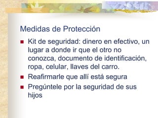 Medidas de Protección
 Kit de seguridad: dinero en efectivo, un
lugar a donde ir que el otro no
conozca, documento de identificación,
ropa, celular, llaves del carro.
 Reafirmarle que allí está segura
 Pregúntele por la seguridad de sus
hijos
 