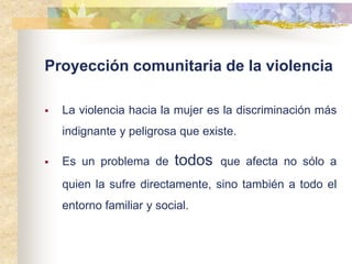 Proyección comunitaria de la violencia
 La violencia hacia la mujer es la discriminación más
indignante y peligrosa que existe.
 Es un problema de todos que afecta no sólo a
quien la sufre directamente, sino también a todo el
entorno familiar y social.
 