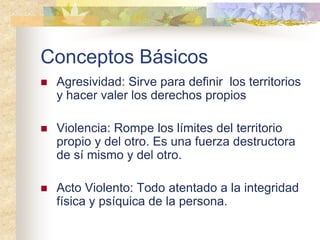 Conceptos Básicos
 Agresividad: Sirve para definir los territorios
y hacer valer los derechos propios
 Violencia: Rompe los límites del territorio
propio y del otro. Es una fuerza destructora
de sí mismo y del otro.
 Acto Violento: Todo atentado a la integridad
física y psíquica de la persona.
 