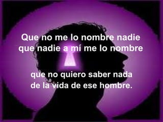 Que no me lo nombre nadie
que nadie a mí me lo nombre
que no quiero saber nada
de la vida de ese hombre.
 