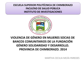 VIOLENCIA DE GÉNERO EN MUJERES SOCIAS DE
BANCOS COMUNITARIOS DE LA FUNDACIÓN
GÉNERO SOLIDARIDAD Y DESARROLLO.
PROVINCIA DE CHIMBORAZO. 2014
MARTHA CECILIA MEJÍA PAREDES
ESCUELA SUPERIOR POLITÉCNICA DE CHIMBORAZO
FACULTAD DE SALUD PÚBLICA
INSTITUTO DE INVESTIGACIONES
 